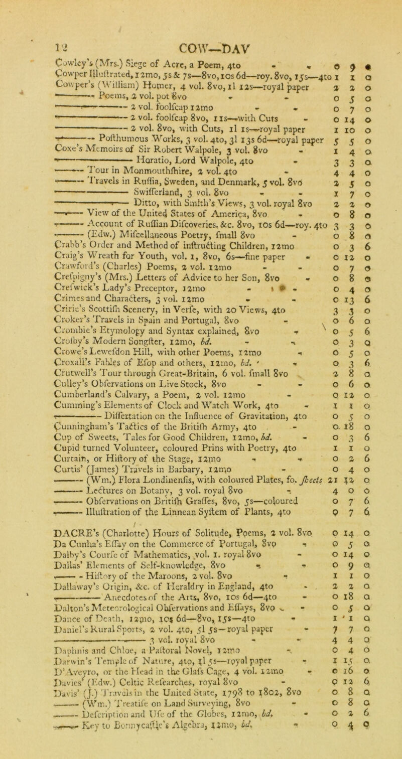 Cowley's (Mrs.) Siege of Acre, a Poem, 4to Co wper I llu ft rate d, 12mo, 5 s & 7s—8vo, 10s 6d—roy. 8vo, 155—410 Cowper s (W illiam) Homer, 4 vol. 8vo, il 12s—royal paper *— Poems, 2 vol. pot 8vo * 2 vol. foolfcap 1 imo * 2 vol. fooll'cap 8vo, 1 IS—-with Cuts r 2 vol. 8vo, with Cuts, il i$—royal paper Pofthumcus Works, 3 vol. 4to, 3I 13s 6d—royal paper Coxe’s Memoirs of Sir Robert Walpole, 3 vol. 8vo Horatio, Lord Walpole, 4to ——-— 'I'our in Monmouthlhire, 2 vol. 4to Travels in Ruflia, Sweden, and Denmark, 5 vol. 8v<S * Swilferland, 3 vol. 8vo Ditto, with Smith’s Views, 3 vol. royal 8vo — View of the United States of America, 8vo — Account of Ruffian Difcoveries. &c. 8vo, 10s 6d- (Edw.) Mifcellaneous Poetry, fmall 8vo -roy. 4to Crabb’s Order and Method of inftruiting Children, i2mo Craig’s Wreath for Youth, vol. I, 8vo, 6s—fine paper « Crawford’s (Charles) Poems, 2 vol. nmo Crefjiigny’s (Mrs.) Letters of Advice to her Son, 8vo Orel wick’s Lady’s Preceptor, nmo - »•- Crimes and Characters, 3 vol. 1 jmo Cririe’s Scottifii Scenery, inVerfe, with 20 Views, 4to Croker’s Travels in Spain and Portugal, 8vo Croinbie’s Etymology and Syntax explained, 8vo f Crolby’s Modern Songfter, izmo, bd. - -1 Crowe’sLewefdon Hill, with other Poems, i2mo ■» Croxall’s Fables of Efop and others, i2mo, bd. • - Crutwell’s 'Four through Great-Britain, 6 vol, fmall 8vo Culley’s Obfervations on Live Stock, 8vo Cumberland’s Calvary, a Poem, 2 vol. izmo Cumming’s Elements of Clock and Watch Work, 4to r— Differtation on the Influence of Gravitation, 4to Cunningham’s Tadics of the Britifh Army, 4to Cup of Sweets, Tales for Good Children, i2mo, bd. Cupid turned Volunteer, coloured Prins with Poetry, 4to Curtain, orHiitoryof the Stage, i2mo ■» •* Curtis’ (James) Travels in Barbary, I2m° (W111,) Flora Londinenfis, with coloured Plates, fo. Jbee Ledures on Botany} 3 vol. royal 8vo Obfervations on Britiffi Graifes, 8vo, 5s—coloured lllullration of the Linneati Syilem of Plants, 4to / - DACRE’s (Charlotte) Hours of Solitude, Ppems, 2 vol. 8vo Da Cunha’s Efiay on the Commerce cf Portugal, 8vp •» Dalby’s Courfe of Mathematics, vol. 1. royal 8vo Dallas’ Elements of Self-knowledge, 8vo v Hillary of the Maroons, 2 vol. 8vo -■ Dallaway’s Origin, &c. cf Heraldry in England, 4to — Anecdotes of the Arts, 8vo, 10s 6d—4to Dalton’s Meteorological Obfervations and Effiiys, 8vp >. Dance of Death, izpio, IC| 6d—8vo, 15s—4to Daniel’s Rural Sports, 2 vol. 410, 5I 5s—royal paper 3 vol. royal 8vo Daphnis and Chloe, a Paltoral Novel, i2mo Darwin’s Temple of Nature, 4to, jl5s—rpyal paper D’ Vvcyro, or the Head in the Glafs Cage, 4 vol. izmo Davies’ (Edw.) Celtic Refearches, royal 8vo Davis’ (J.) Travels in the United State, 1798 to 1802, 8vo — (Wm.) 'Ereatife on Laud Surveying, 8vo » Description and Ufc of the Globes, l2nio, bd. - Key to Bonny cage's Algebra, 12mo, id. 0 9 • 11 z 0 2 2 0 O J 0 O 7 0 O 14 0 I 10 0 s 5 0 I 4 0 3 3 a 4 4 0 2 5 0 J 7 0 2 2 0 O 8 0 3 3 0 0 8 9 0 3 6 0 12 0 0 7 0 0 8 9 0 4 0 0 13 6 3 3 0 0 6 0 0 5 6 0 3 0 0 5 0 0 3 f> 2 8 a 0 6 0 0 12 0 1 i 0 0 5 0 0. 18 0 0 3 6 1 1 0 0 2 6 0 4 0 u 0 4 0 0 O 7 6 9 7 6 0 14 0 0 5 0 0 14 0 0 9 0 I 1 0 2 2 0 O 18 0 O 5 Q I • 1 Q 7 7 O 4 4 0 0 4 O 1 15 a c 16 0 9 12 fit O 8 Q O 8 a O 2 6 9 * 0 \