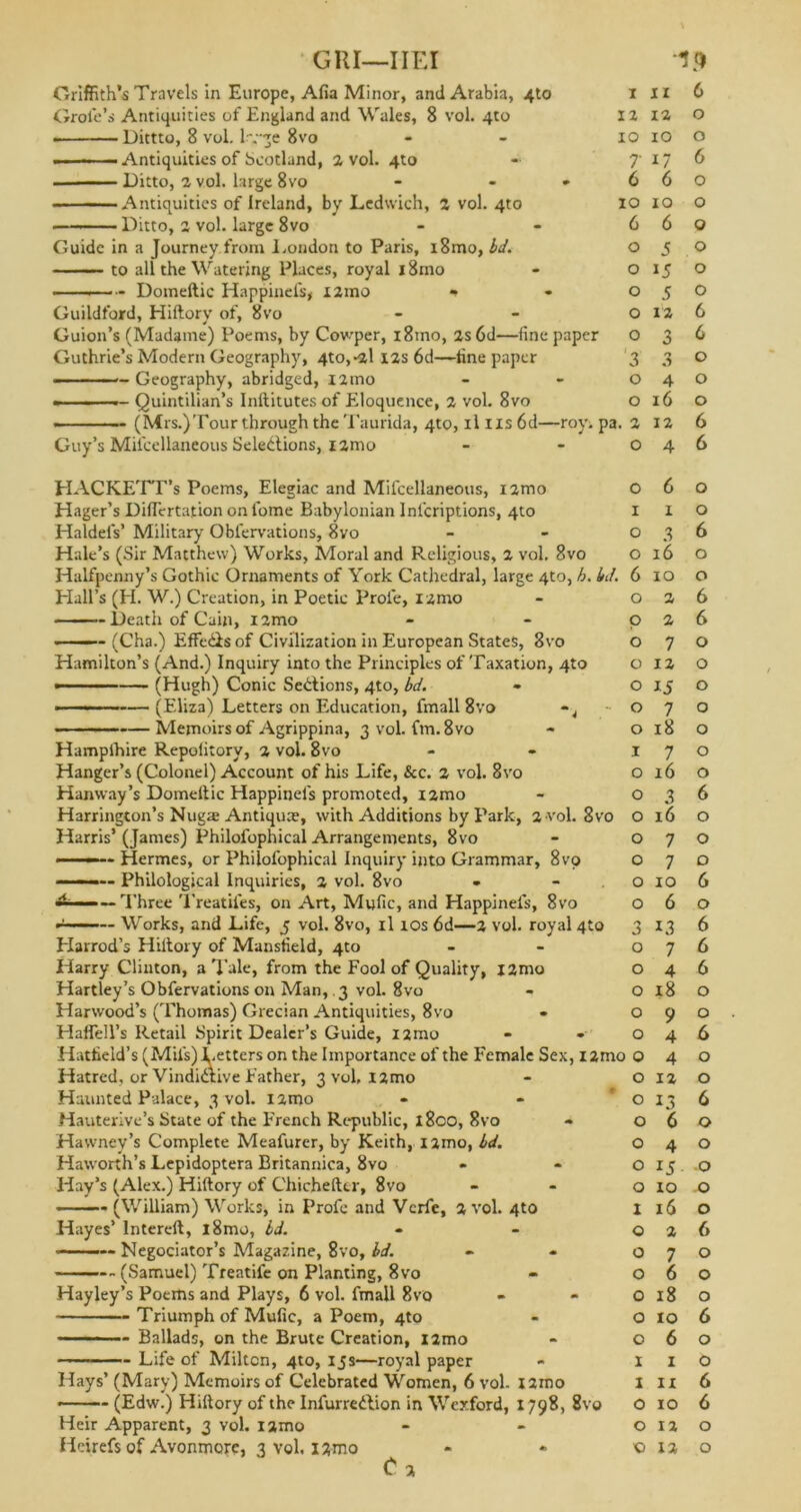 GUI-IIEI Griffith’s Travels in Europe, Alia Minor, ami Arabia, 4to Grofe’s Antiquities of England and Wales, 8 vol. 4to Dittto, 8 vol. H-ge 8vo - - .... — Antiquities of Scotland, 2 vol. 4to — - Ditto, a vol. large 8vo - - * Antiquities of Ireland, by Ledwich, a vol. 4to Ditto, a vol. large 8vo Guide in a Journey from London to Paris, i8mo, bd. to all the Watering Places, royal i8mo ———~ Domeftic Happinefs, iarno *» Guildford, Hiftory of, 8vo Guion’s (Madame) Poems, by Cowper, i8mo, as 6d—fine paper Guthrie’s Modern Geography, 4to,*al las 6d—tine paper ——— Geography, abridged, iamo ————— Quintilian’s Inftitutes of Eloquence, a vol. 8vo -19 Guy’s Milcellaneous Selections, iamo HACKETT’s Poems, Elegiac and Mifcellaneous, iamo Hager’s Diflertation on fome Babylonian Infcriptions, 4to Haldels’ Military Oblervations, 8vo Hale’s (Sir Matthew) Works, Moral and Religious, a vol, 8vo Halfpenny’s Gothic Ornaments of York Cathedral, large 4to, h. Hall’s (H. W.) Creation, in Poetic Prole, iamo Death of Cain, iamo (Cha.) Effe&sof Civilization in European States, 8vo Hamilton’s (And.) Inquiry into the Principles of Taxation, 4to — (Hugh) Conic Sections, 4to, bd. • — ■■■- (Eliza) Letters on Education, fmall 8vo ~4 — Memoirs of Agrippina, 3 vol. fm.8vo Hamplhire Repolitory, a vol. 8vo Hanger’s (Colonel) Account of his Life, &c. a vol. 8vo Hanway’s Domeftic Happinefs promoted, iamo Harrington’s Nugre Antique, with Additions by Park, a vol. 8vo Harris’ (James) Philofophical Arrangements, 8vo ■ -■ - Hermes, or Philofophical Inquiry into Grammar, 8vo Philological Inquiries, a vol. 8vo — Three Treadles, on Art, Mufic, and Happinels, 8vo Works, and Life, 5 vol. 8vo, il ios 6d—a vol. royal 4to Harrod’s Hiftory of Mansfield, 4to Harry Clinton, a Tale, from the Fool of Quality, iamo Hartley’s Obfervations on Man, 3 vol. 8vo Harwood’s (Thomas) Grecian Antiquities, 8vo HaffeH’s Retail Spirit Dealer’s Guide, i2mo Hatfield’s (Mil's)Letters on the Importance of the Female Sex, iar Hatred, or Vindictive Father, 3 vol. l2mo Haunted Palace, 3 vol. l2mo Hauterive’s State of the French Republic, l8co, 8vo - Hawney’s Complete Meafurer, by Keith, iamo, bd. Haworth’s Lepidoptera Britannica, 8vo Hay’s (Alex.) Hiftory of Chichefter, 8vo ■ (William) Works, in Profc and Vcrfe, a vol. 4to Hayes’ lntereft, l8mo, bd. Negociator’s Magazine, 8vo, bd. (Samuel) Treatife on Planting, 8vo Hayley’s Poems and Plays, 6 vol. fmall 8vo Triumph of Mufic, a Poem, 4to Ballads, on the Brute Creation, iamo — Life of Milton, 4to, 15s—royal paper Hays’ (Mary) Memoirs of Celebrated Women, 6 vol. iamo (Edw.) Hiftory of the Infurredlion in Wexford, 1798, 8v© Heir Apparent, 3 vol. iamo C a I 11 6 12 ia 0 10 10 0 7 G 6 6 6 0 10 10 0 6 6 0 0 5 0 0 15 0 0 5 0 0 12 6 0 3 6 3 0 0 0 4 0 0 16 0 1. a 12 6 0 4 6 0 6 0 1 1 0 0 3 6 0 16 0 \ 6 10 0 0 2 6 p 2 6 0 7 0 0 12 0 0 15 0 0 7 0 0 18 0 .1 7 0 0 16 0 0 3 6 • 0 16 0 0 7 0 0 7 0 0 10 6 0 6 0 3 *3 6 0 7 6 0 4 6 0 18 0 0 9 0 0 4 6 10 0 4 0 0 12 0 0 13 6 0 6 0 0 4 0 0 15 0 0 10 0 1 16 0 0 2 6 0 7 0 0 6 0 0 18 0 0 10 6 0 6 0 1 1 0 1 ii 6 0 10 6 0 12 0