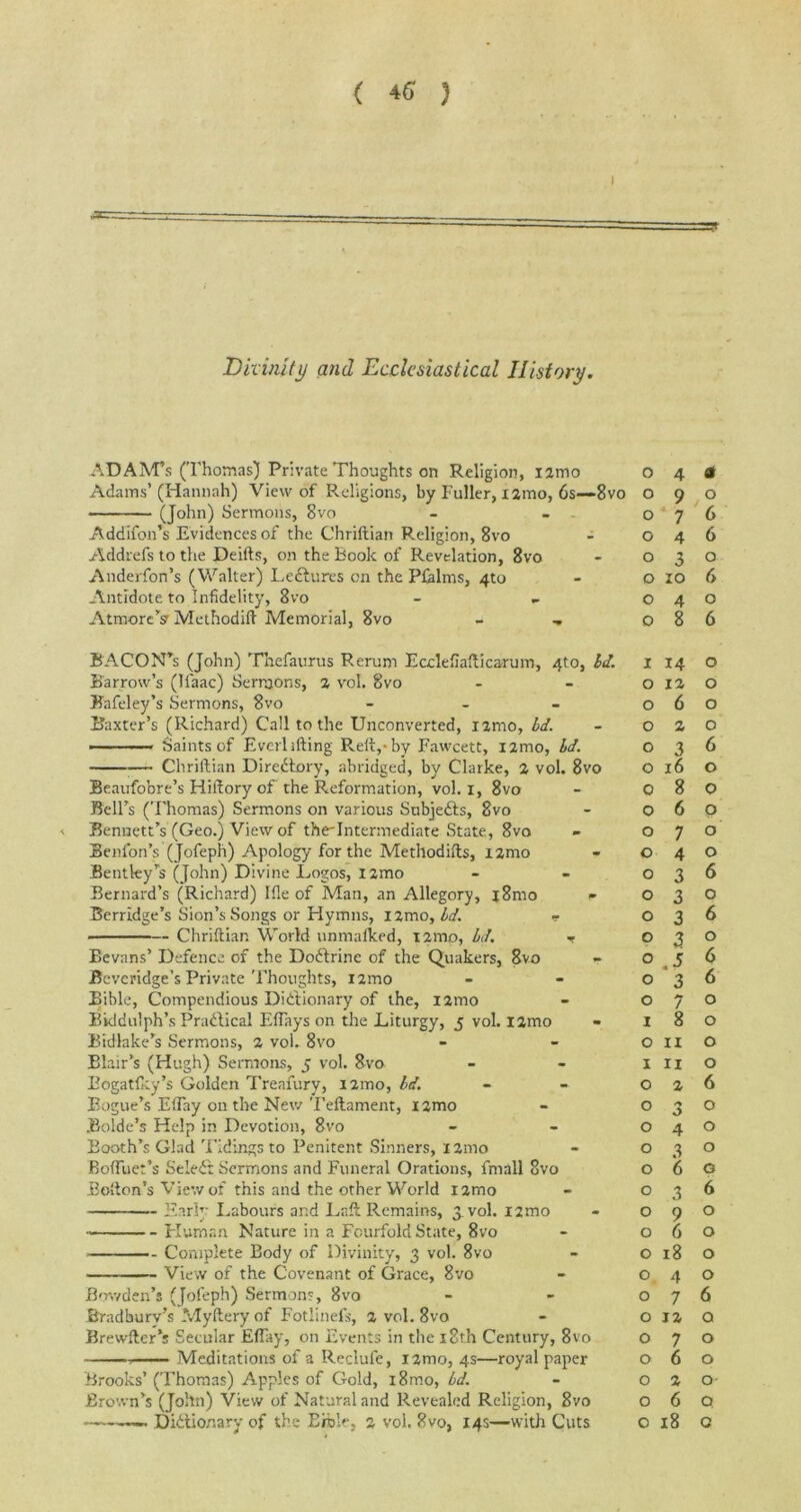 ADAM’S (Thomas) Private Thoughts on Religion, i2mo Adams’(Hannah) View of Religions, by Fuller, X2mo, 6s—8vo (John) Sermons, 8vo Addtfon’s Evidences of the Chriftian Religion, 8vo Addrefs to the Deifts, on the Book of Revelation, 8vo Anderfon’s (Walter) Ledtures on the Pfalms, 4to Antidote to Infidelity, 8vo AtmorcV Methodift Memorial, 8vo 04a 090 076 046 030 o 10 6 040 086 BACON’s (John) Thefaurus Rerum Ecclefiafticarum, 4to, Id. Barrow’s (li'aac) SerraOns, 2 vol. 8vo Bafeley’s Sermons, 8vo - Baxter’s (Richard) Call to the Unconverted, nmo, Id. -■ Saints of Everlifting Reft,-by Fawcett, nmo, id. — Chriftian Directory, abridged, by Clarke, 2 vol. 8vo Beaufobre’s Hiftory of the Reformation, vol. x, 8vo Bell’s (Thomas) Sermons on various Subjedts, 8vo < Bennett’s (Geo.) View of theTntermediate State, 8vo Benton’s (Jofeph) Apology for the Metllodifts, i2mo Bentley’s (John) Divine Logos, nmo Bernard’s (Richard) file of Man, an Allegory, j8mo * Berrldge’s Sion’s Songs or Hymns, nmo, id. - Chriftian World unmatked, nmo, id. •» Bevans’ Defence of the Dodtrine of the Quakers, 8vo - Beveridge’s Private Thoughts, nmo Bible, Compendious Dictionary of the, i2mo Bkldulph’s Practical Effays on the Liturgy, 5 vol. i2mo Bidlake’s Sermons, 2 vol. 8vo Blair’s (Hugh) Sermons, 5 vol. 8vo Eogatfky’s Golden Treafury, nmo, id. Rogue’s EtTay on the New Teftament, X2mo Rolde’s Help in Devotion, 8vo Booth’s Glad Tidings to Penitent Sinners, i2mo Boftiiet’s SeleCt Sermons and Funeral Orations, fmall 8vo Bolton’s View of this and the other World 12100 Early Labours and Loft Remains, 3 vol. i2mo Human Nature in a Fourfold State, 8vo Complete Body of Divinity, 3 vol. 8vo View of the Covenant of Grace, 8vo Bowden’s (Jofeph) Sermon?, 8vo Bradbury’s Myfteryof Fotlinefs, 2 vol. 8vo Brewfter’s Secular EBay, on Events in the 18th Century, 8vo , Meditations of a Reclufe, nmo, 4s—royal paper Brooks’(Thomas) Apples of Gold, i8mo, id. Brown’s (John) View of Natural and Revealed Religion, 8vo -»—— Didtionary of the Erole, 2 vol. 8vo, 14s—with Cuts 1 14 o 0120 060 020 036 0160 080 060 070 040 036 030 036 030 056 036 070 180 on o III o 026 03° o 4 o 0 3 0 060 036 090 060 0180 040 076 0 12 0 070 060 0 2 0- O 6 Q 018 o