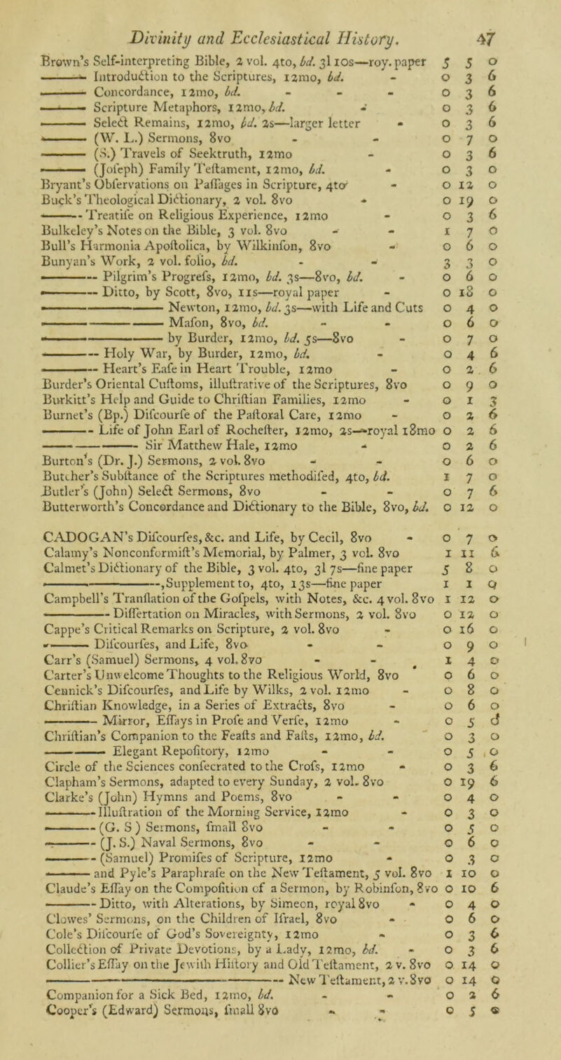 Brown’s Self-interpreting Bible, 2 vol. 4*0, bd. 3110s—roy. paper Introduction to the Scriptures, i2mo, bd. . Concordance, nmo, bd. - ■ ■ — Scripture Metaphors, l2mo, bd. • ■ ■ ■—- SeleCl Remains, i2mo, bd. 2s—larger letter (W. L.) Sermons, 8vo (S.) Travels of Seektruth, i2mo -' ■—- (Jofeph) Family Teftament, i2mo, bd. Bryant’s Obiervations on Railages in Scripture, 4^ Buck’s Theological Dictionary, 2 vol. 8vo - Treatife on Religious Experience, i2mo Bulkeley’s Notes on the Bible, 3 vol. 8vo Bull’s Harmonia Apoftolica, by Wilkinfon, 8vo - Bunyan’s Work, 2 vol. folio, bd. • — Pilgrim’s Progrefs, i2mo, bd. 3s—8vo, bd. • Ditto, by Scott, 8vo, ns—royal paper ■ Newton, i2mo, bd. 3s—with Life and Cuts Mafon, 8vo, bd. • by Burder, X2mo, bd. 5s—8vo Holy War, by Burder, i2mo, bd. ——— Heart’s Eafe in Heart Trouble, nmo Border’s Oriental Cultoms, illultrative of the Scriptures, 8vo Burkitt’s Help and Guide to Chriltian Families, nmo Burnet’s (Bp.) Difcourle of the Paltoral Care, nmo Life of John Earl of Rochefter, nmo, 2s-=-royal x8mo Sir Matthew Hale, nmo Burton’s (Dr. J.) Sermons, 2 vol. 8vo Butcher’s Subltance of the Scriptures methodiled, 4to, bd. Sutler’s (John) SeleCt Sermons, 8vo Butterworth’s Concordance and Dictionary to the Bible, 8vo, bd. CADOGAN’s Difcourfes, &c. and Life, by Cecil, 8vo Calamy’s Nonconformilt’s Memorial, by Palmer, 3 vol. 8vo Calmet’s Dictionary of the Bible, 3 vol. 4to, 3I 7s—line paper • Supplement to, 4to, 13s—line paper Campbell’s Tranflation of the Gofpels, with Notes, &c. 4 vol. 8vo DilTertation on Miracles, with Sermons, 2 vol. 8vo Cappe’s Critical Remarks on Scripture, 2 vol. 8vo Dil'courles, and Life, 8vo Carr’s (Samuel) Sermons* 4 vol. 8vo Carter’s Unwelcome Thoughts to the Religious World, 8vo Cennick’s Difcourfes, and Life by Wilks, 2 vol. nmo Chriltian Knowledge, in a Series of Extracts, 8vo Mirror, EITays in Profe and Verle, nmo Chriftian’s Companion to the Fealts and Falls, nmo, bd. Elegant Repolitory, nmo Circle of the Sciences confecrated to the Crofs, l2mo Clapham’s Sermons, adapted to every Sunday, 2 vol. 8vo Clarke’s (John) Hymns and Poems, 8vo Illuftration of the Morning Service, I2mo * (G. S ) Sermons, fmall 8vo (J. S.) Naval Sermons, 8vo ——-(Samuel) Promifes of Scripture, nmo and Pyle’s Paraphrafe on the New Teftament, 5 vol. 8vo Claude’s EITay on the Compofition of a Sermon, by Robinfon, 8vo Ditto, with Alterations, by Simeon, royal 8vo Clowes’ Sermons, on the Children of Ifrael, 8vo Cole’s Difcourle of God’s Sovereignty, i2mo Collection of Private Devotions, by a Lady, l2mo, bd. Collier’s Eftay on the Jewilh Hiitory and Old Teftament, 2 v. 8vo — — New Teftament, 2 v. 8vo Companion for a Sick Bed, i2mo, bd. 5 5 0 0 3 6 0 3 6 0 3 6 0 3 6 0 7 0 0 3 6 0 3 0 0 12 0 0 19 0 0 3 6 1 7 0 0 6 0 3 3 0 0 6 0 0 18 0 0 4 0 0 6 0 0 7 0 0 4 6 0 2 6 0 9 0 0 1 3 0 2 6 0 2 6 0 2 6 0 6 0 1 7 0 0 7 6 0 12 0 0 7 0 1 11 a 5 8 0 1 1 Q 1 12 0 0 12 0 0 16 0 0 9 0 1 4 0 0 6 0 0 8 0 0 6 0 0 5 d 0 3 0 0 5 , 0 0 3 6 0 19 6 0 4 0 0 3 0 0 5 0 0 6 0 0 3 0 1 10 0 0 10 6 0 4 0 0 6 0 0 3 6 0 3 6 0 14 0 0 14 O 0 2 6