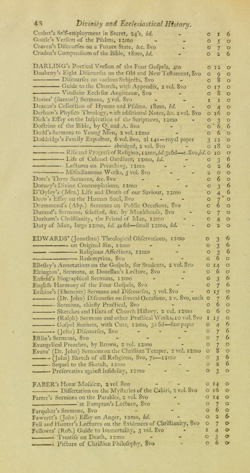 Corbet’s Self-employment in Secret, 24’$, Id. Gottle’s Verfion of the Pialms, i2mo - * Craven’s Difcourfes on a Future State, &c. 8vo Cruden’s Compendium of the Bible, t8mo, bd. - DARLING'S Poetical Verfion of the Four Gofpels, 4to Daubeny’s Eight Difcourfes on the Old and New Teftament, 8vo Difcourfes on various Subjedls, 8vo Guide to the Church, with Appendix, 2 vol. 8vo —— Vindicate Eccltfiae Anglicanse, 8vo Davies’ (Samuel) Sermons, 3 vol. 8vo Deacon’s Collection of Hymns and Pfalms, iSmo, bd. Derham’s Phyfico Theology, with additional Notes,&c. 2 vol. 8vo Dick’s Effay on the Infpiration of the Scriptures, !2mo Dodlrine of the Bible, by (Y^and A. 8vo Dodd’s Sermons to Young Men, 2 vol. i2mo Doddridge’s Family Expofitor, 6 vol. 8vo, 2114s—royal paper -- abridged, 2 vol. 8vo — Rifeand Progrefs of Religion,i2mo,W.3s6d—r.8vo,W. o Life of Colonel Gardiner, 121110, bd. Lectures on Preaching, i2mo — Mifcellaneous Works, 5 vol. 8vo Dore’s Three Sermons, &c. 8vo Dorney’sDivine Contemplations, i2mo D’Oyley’s (Mrs.) Life and Death of our Saviour, i2mo Drew’s Effay on the Human Soul, 8vo Drummond’s (Abp.) Sermons on Public Occafions, 8vo Durand’s Sermons, feledted, &c. by Munkhoufe, 8vo Durham’s Chriftianity, the Friend of Man, i2mo Duty of Man, large 12mo, bd. 4s 6d—fmall i:mo, Id. EDWARDS’ (Jonathan) Theological Obfervations, 121110 on Original Sin, i2mo —— Religious Affedlions, !2mo — Redemption, 8vo Elleftey’s Annotations on the Gofpels, for Students, 2 vol. 8vo Ellington’, Sermons, at Donellan’s Lecture, 8vo Enfield’s Biographical Sermons, i2mo Englifh Harmony of the Four Gofpels, 8vo Erlkine’s (Ebenezer) Sermons and Difcourfes, 3 vol. 8vo • Sermons, chiefly P radii cal, 8vo Sketches and Hints of Church Hiftory, 2 vol. i2mo (Ralph) Sermons and other Pradlical WorksylO vol. 8vo Gofpel Sonnets, with Cuts, i2mo, 3s 6d—finepaper (John) Difcourfes, 8vo - Eftlin’s Sermons, 8vo - Evangelical Preacher, by Brown, 2 vol. nmo Evans’ (Dr. John) Sermons on the Chriitian Temper, 2 vol. i2mo (John) Sketch of all Religions, 8vo, 7s—i2mo Sequel to the Sketch, 121110 ——-— Prefervative againft Infidelity, 12 mo FABER’s Horae'Mofaicae, 2 vol 8vxr Differtation on the Myfteries of the Cabin, 2 vol. 8vo Farrer’s Sermons on the Parables, 2 vol. 8vo at Eampton’s Ledture, 8vo Farquhar’s Sermons, 8vo Fawcett’s (John) Effay on Anger, i2roo, bd. Fell and Hunter’s I.edtures on the Evidences of Chriftianity, 8vo Fellowes’ (Rob.) Guide to Immortality, 3 vol. 8vo -.. Treatife on Death, nmo Pidture of Chriftkm Philofophv, 8vo 0 1 6 0 5 a 0 7 0 0 2 6 0 12 0 0 9 0 0 8 0 0 17 0 0 8 0 I i 0 0 4 0 0 16 0 0 3 0 0 ' 6 , 6 0 6 0 3 12 0 0 18 0 0 10 0 0 3 6 0 2 6 2 0 0 0 6 0 0 3 6 0 4 6 0 7 * 0 0 6 0 0 7 0 0 4 0 0 2 0 0 3 6 0 3 6 0 3 6 0 6 0 0 14 0 0 6 0 0 3 6 0 7 6 0 15 0 0 7 6 0 6 0 0 6 0 i 15 0 0 4 6 0 7 6 0 7 6 0 7 0 0 8 0 c 3 6 0 2 6 0 3 0 0 14 0 0 j6 0 0 14 0 0 7 0 0 6 0 0 2 6 0 7 0 1 4 0 0 * £ 0 0 6 0