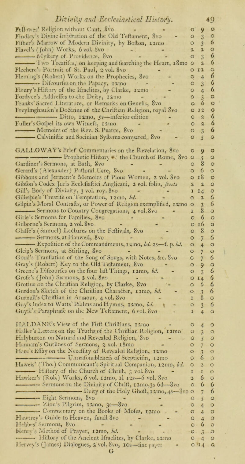 Ft Howes’ Religion without Cunt, 8vo Findlay’s Divine Infprration of the Old Teftament, 8vo Filher’s Marrow of Modern Divinity, by Bofton, i2tno Flavel’s (John) Works, 6 vol. 8vo - Myftery of Providence, 8vo ——Two Treatifcs, on keeping and fearching the Heart, i8mo Flee here’s Portrait of St. Paul, 2 vol. 8vo Fleming’s (Robert) Works on the Prophecies, 8vo —— Dilcouries on the Papacy, iitno Fleury’s Hiilory of the Ifraelites, by Clarke, nrno Fordvce’s AddrelTes toj.be Deity, umo Franks’ Sacred literature, or Remarks on Genclis, 8vo Freylmghaufen’s Dodtrine of the Chriftian Religion, royal 8vo - — Ditto, xjtno, js—inferior edition Fuller’s Gofpel its own Witnefs, 121110 • - Memoirs of the Rev. S. Pearce, 8vo —— Calviniftic and Socinian Syltems compared, 8vo GALLOWAY’s Prief Commentaries on the Revelation, 8vo — — ■ Prophetic Hiltory «*.' the Church of Rome, 8vo Gardiner’s Sermons, at Bath, 8vo Gerard’s (Alexander) Paftoral Care, 8vo Gibbons and Jerment’s Memoirs of Pious Women, 2 vol. 8vo Gibfon’s Codex Juris Ecclefiaftici Anglicani, 2 vol. folio, Jbeets Gill’s Body of Divinity, 3 vol. roy. 8vo Gillel'pie’s Treatife on Temptation, 121110, Id. Gilpin’s Moral Contrails, or Power of Religion exemplified, xamo . 1 — Sermons to Country Congregations, 4 vol. 8vo Girle’s Sermons for Families, 8vo Gilborne’s Sermons, 2 vol. 8vo Glaffe’s (Samuel) Dedlures on the Feftivals, 8vo ■ Sermons, at Hanweil, 8vo Expolition of the Commandments, 12mo, Id. as—f. p. U. Gleig’s Sermons, at Stirling, 8vo Good’s Tranfiation of the Song of Songs, with Notes, &c. 8vo Gray’s (Robert) Key to the OldTellament, 8vo Greene’s Dilcouries on the four laft Things, 121110, Id. Grote’s (John) Sei moos, % vol. 8vo Grotius on the Chriftian Religion, by Clarke, 8vo Gurdon’s Sketch of the Chriftian Character, 12010, bit. Gurnall’s Chriftian in Armour, 4 vol. 8vo Guy’s Index to Watts’Pfalms and Hymns, i2mo, //./. * Guyle’s Paraphrale on the New Teftament, 6 vol. 8vo IIAI.DANE’s View of the Firft CliriIlians, i2mo Flaller’s Letters on die Truths of the Chriftian Religion, nmo Halyburton on Natural and Revealed Religion, 8vo Hannam’s Outlines of Sermons, 2 vol. i8mo Hare’s Efthy on the Necellity of Revealed Religion, 121110 - ■— Unreafonablenel's of Scepticifm, 121110 Haweis’ (Tho.) Communicant’s Spiritual Companion, 121110, bJ. - ■ Hillary of the Church of Chrilt, 3 vol. 8vo Hawker’s (Rob.) Works, 6 vol. nmo, il 12s—6 vol. 8vo - Sermons on the Divinity of Chi ill, 121110,3s 6d—8vo ■ Deity of the Holy Ghoft, 1 zmo, 4s—8vo - — Eight Sermons, 8vo - Zion’s Pilgrim, 121110, 3s—-8vo — Commentary on the Books of Mofes, nmo Hawtrey’s Guide to Heaven, fmall 8vo Hehbes’ Sermons, 8vo - Henry’s Method of Prayer, nmo, bd. Hiilory of the Ancient Ifraelites, by Clarke, mno G 0 9 0 0 3 O 0 3 6 2 2 0 O 3 6 O 2 6 O 12 0 O 4 6 O 3 6 O 4 6 O 3 0 O 6 0 O 12 0 O 2 6 O 2 6 O 3 6 O 5 0 O 9 0 O 5 0 O 8 0 O 6 0 O 18 0 2 2 0 1 14 0 0 2 6 O 3 6 1 8 0 O 6 0 O 16 0 O 8 0 O 7 6 O 4 0 O 7 0 O 7 6 O 9 Q O 3 6 O 14 6 O 6 6 O 3 6 I 8 0 O 3 6 1 4 0 O 4 0 O 3 0 O 5 0 O 7 / 0 O 3 0 O 6 0 O ;2, 0 I I 0 2 6 0 O 6 6 O 7 6 O 5 0 O 4 0 O 4 0 O 4 0 O 6 0 O 3 0 O 4 0