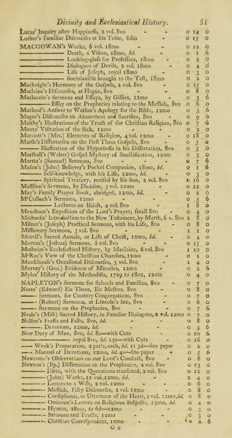 Lucas’ Inquiry after Happinefs, 2 vol. 8vo Luther’s Familiar Difcourfes at his Table, folio MACGOWAN’s Works, 6 vol. i8mo ; Death, a Vifion, i8mo, bd. Looking-glafs for ProfeiTors, i8mo — Dialogues of Devils, 2 vol. i8mo ■■ Life of Jofeph, royal i8mo — Socinianiitti brought to the Teft, l8ino Macknight’s Harmony of the Gofpels, 2 vol. 8vo Maclaine’s Difcourfes, at Hague, 8vo Maclaurin’s Sermons and Eflays, by Gillies, f2mo Eflay on the Prophecies relating to the Meffiah, 8vo Macleod’s Anfwer to Watfon’s Apology for the Bible, i2nio Magee’s Difcourfes oh Atoneriient and Sacrifice, 8vo Maltby’s Illuftrations of the Truth of the Chriftian Religion, 8vo Mantz’ Vifitation of the Sick, umo - - Marriott’s (Mrs.) Elements of Religion, 4 vol. i2mo Marlh’sDiftertatibn on the Firft Three Gofpels, 8vo — - Illuftration of the Hypothefis in his Diftertation, 8vo Marihall’s (Walter) Gofpel Myftery of Sandliiication, 121110 Martin’s (Samuel) Sermons, 8vo - Mafon’s (John) Believer’s Pocket Companion, i8mo, bd. ———— Self-knowledge, with his Life, nmo, bd. — Spiritual Trealury, revifed by his Son, 2 vol. 8vo Maffilon’s Sermons, by Dickfon, 3 vol. 12 mo May’s Family Prayer Book, abridged, lirho, bd. M'Culloch’s Sermons, i2mo •> Ledlures on Ifaiah, 4 vol. 8vo * Mendham’s Expofition of the Lord’s Prayer; fmall 8vo Michaelis’ Introdudlion to the New Teftament,by Marlh,6 v. 8vo Milner’s (Jofeph) Pradlical Sermons, with his Life, 8vo Miftionary Sermons, 3 vol. 8vo Morell’s Sacred Annals, or Life of Chrift, i2mo, bd. Morton’s (Joihua) Sermons, 2 vol. 8vo - * Moiheim’s Ecclefiaftical Hiftory, by Maclaine, 6 vol. 8vo M‘Rae’s View of the Chriftian Churches, i2mo Munk’noufe’s Occafional Difcourfes, 3 vol. 8vo Murray’s (Geo.) Evidence of Miracles, nmo Myles’ Hiftory of the Methodifts, 1729 to 1802, i2nio NAPLETON’s Sermons for Schools and Families, 8vo Nares’ (Edward) Eis Theos, Eis Mefites, 8vo — Sermons, for Country Congregations, 8vo (Robert) Sermons, at Lincoln’s Inn, 8vo — Sermons on the Prophecies, 8vo Neale’s (Mifs) Sacred Hiftory, in Familiar Dialogues, % vol. l2mo Nelfon’s Feafts and Fails, 8vo, bd. - - •—— - Devotions, 121110, bd. New Duty of Man, 8vo, bd. 8s—-with Cuts royal 8vo, bd. 13s—with Cuts —— Week’s Preparation, 2 parts,each, bd. is 3d—fine paper —— Manual of Devotions, 121110, bd. 4s-^-fine paper Newcome’s Obfervations on our Lord’s Condudt, 8vo Newton’s (Ep.) Diftertation on the Prophecies, 2 vol. 8vo —— — Ditto, with the Quotations tranflated, 2 vol. 8vo ——— (John) Works, 11 vol.;i2mo, bd. - Letters to a Wife, 2 vol. i2tno Meftiah, Fifty Difcourfes, 2 vol. I2mo Cordiphonia,or Utterance of the Heart, 2 vol. \2moibd. i — Omicron’s Letters on Religious Subjedts, X2nto, bd. ————— Hymns, 181110, 2s 6d—nmo Sermons and Tradts, i2nio - -*■ O %' 0 14 0 0 15 0 0 12 0 0 I 6 0 2 b 0 4 d 0 ' 3 0 0 2 0 0 15 0 0 8 0 0 3 6 0 6 0 0 3 6 0 9 0 0 7 6 0 2 0 0 18 0 0 5 0 0 5 0 0 3 0 0 7 6 0 1 6 0 3 0 c 16 0 0 12 0 0 2 0 0 3 6 1 8 0 0 4 0 2 8 0 O 8 0 1 1 0 0 4 G G 15 O I 10 O O 2 O I 4 O O 2 6 6 4 0 O 7 0 O 8 a 0 7 0 0 6 0 O 7 6 0 7 0 0 8 0 O 3 6 O 10 6 0 16 0 O 2 0 0 5 6 0 8 0 0 13 6 O 12 0 2 4 0 O 6 0 O 8 0 O 8 0 O 4 0 O O 0 0 <1 3 0