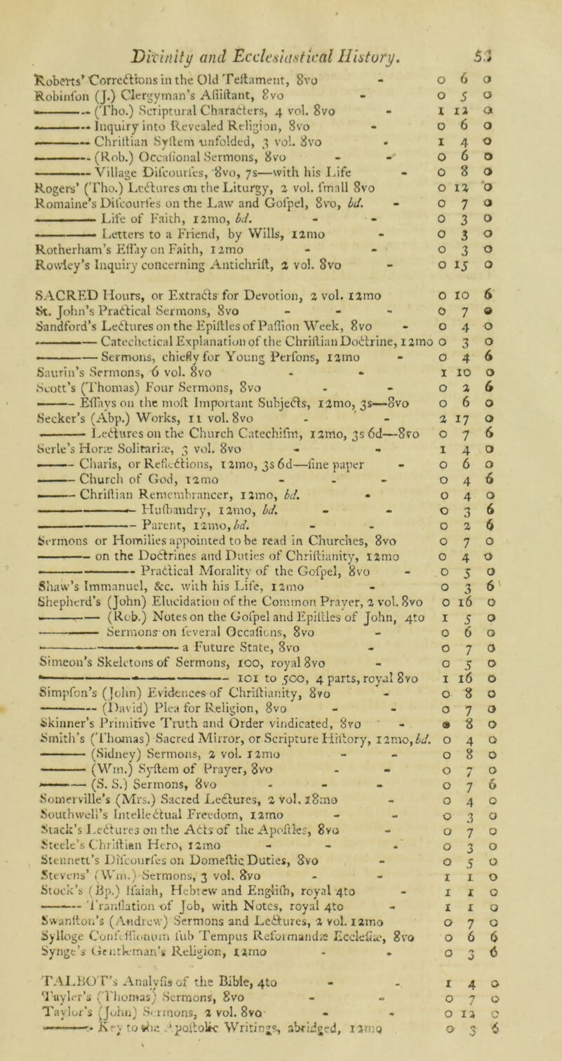 Roberts’ Corrections in the Old Teftament, 8vo Robinfon (J.) Clergyman’s Alliftant, 8vo —————(Tho.) Scriptural Characters, 4 vol. 8vo ——— Inquiry into Revealed Religion, 8vo Chriltian Syftem unfolded, 3 vol. 8vo —(Rob.) Occalional Sermons, 8vo — Village Dil'courfes, 8vo, 7s—with his Life Rogers’ (Tho.) LcCtures cm the Liturgy, 2 vol. i'mnll 8vo Romaine’s Dil'courfes on the Law and Golpel, 8to, Id. ■ - ■■ — Life of Faith, nmo, bd. • I.etters to a Friend, by Wills, t2mo Rotherham’s Eflay on Faith, nmo Rowley’s Inquiry concerning Antichrilt, 2 vol. 8vo SACRED Hours, or Extracts for Devotion, 2 vol. i2mo St. John’s Practical Sermons, 8vo - Sandford’s LeCtures on the Epiltlesof Paffion Week, 8vo Catechetical Explanation of the Chriltian DoCtrine, i2mo —Sermons, chiefly for Young Perfons, nmo Saurin’s Sermons, 6 vol. 8vo Scott’s (Thomas) Four Sermons, 8vo Etlays on the molt Important SubjeCts, i2mo, 3s—8vo Seeker’s (Abp.) Works, 11 vol. 8vo LeCtures on the Church Catechifm, nmo, 3s 6d- Serle’s Hone Solitaria?, 3 vol. 8vo Charis, or Reflections, i2mo, 3s 6d—fine paper Church of God, 12mo - » - Chriltian Remembrancer, nmo, bd. Hufbandry, nmo, bd. -8ro — Parent, 12 mo, bd. Sermons or Homilies appointed to be read in Churches, 8vo on the DoCtrines and Duties of Chriftianity, nmo Practical Morality of the Gcfpel, 8vo Shaw’s Immanuel, Sec. with his Life, nmo Shepherd’s (John) Elucidation of the Common Prayer, 2 vol. 8vo (Rob.) Notes on the Goipel and Epiltles of John, 4to — Sermons on feveral Occali&ns, 8vo ■ * a Future State, 8vo Simeon’s Skeletons of Sermons, 100, royal 8vo * 101 to 5co, 4 parts, royal 8vo Simpfon’s (John) Evidences of Chriftianity, 8vo (David) Plea for Religion, 8vo Skinner’s Primitive Truth and Order vindicated, 8ro Smith’s (Thomas) Sacred Mirror, or Scripture Hiltory, i2n\o,bd. (Sidney) Sermons, 2 vol. I2mo (Win.) Syftem of Prayer, 8vo ■— (S. S.) Sermons, 8vo - Somerville’s (Mrs.) Sacred Lectures, 2vol,28mo Southwell’s Intellectual Freedom, nmo Stack’s LeCtures on the ACts of thcApoftles, 8vo Steele’s Chriltian Hero, nmo Stennett’s Dil'courfes on Domeftic.Duties, 8vo Stevens’ (Win.) Sermons, 3 vol. 8vo Stock’s (lip.) Ifaiah, Flebrew and Englilh, royal 4to ——— Tranflation of Job, with Notes, royal 4to Svvanlton’s (Andrew) Sermons and LeCtures, 2 vol. i2ir.o Sylloge Confitfionurn Tub Tempus Reformands Ecclefia.-, 8vo Synge’s Gentleman’s Religion, r2mo TALBOT’s Analyfis of the Bible, 4to Tayler’s (Thomas) Sermons, 8vo Taylor’s (John) Sermons, 2 vol. 8vo 0 6 0 0 5 0 I 12 a 0 6 0 I 4 0 0 6 0 0 8 0 0 12 '0 0 7 a 0 3 0 0 3 0 0 3 0 0 ij ◦ 0 10 6 0 7 9 0 4 0 0 3 0 0 4 6 I 10 0 0 2 6 0 6 0 2 17 0 O 7 <S I 4 0 O 6 0 O 4 6 O 4 0 O 3 6 O 2 6 O 7 0 O 4 0 O 5 0 O 3 6 O 16 0 I 5 0 O 6 0 O 7 0 O 5 0 I 16 0 O 8 0 O 7 0 9 8 0 O 4 0 O 8 0 O 7 0 O 7 6 O 4 0 O 3 0 O 7 0 O 3 0 O 5 0 I 1 0 I 1 0 I 1 0 O 7 0 O 6 6 O A J 6 I 4 0 O 7 0 O 12 0