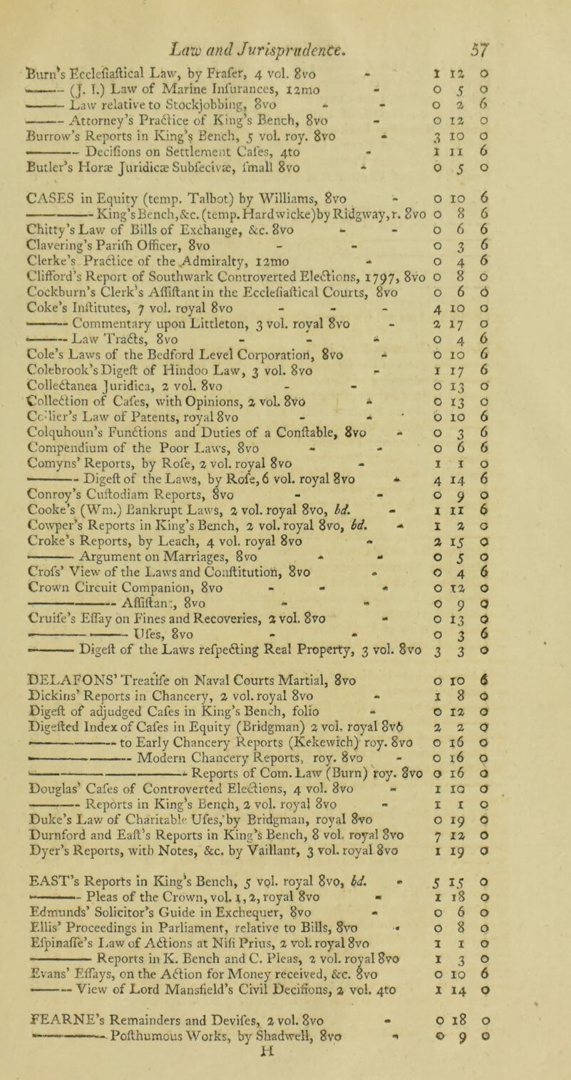 Burn's Ecclcfiaftical Law, by Frafer, 4 vol. 8vo < (J- B) Law of Marine Infurances, X2mo Law relative to Stockjobbing, 8vo Attorney’s Practice of King’s Bench, 8vo Burrow’s Reports in King’s Bench, 5 vol. roy. 8vo Decifions on Settlement Cafes, 4to Butler’s Horae Juridicae Subfecivte, fmall 8vo CASES in Equity (temp. Talbot) by Williams, 8vo King’s Bench,&c. (temp. Hardwicke)by Ridgway,r. 8vo Chitty’s Law of Bills of Exchange, Sec. 8vo <- Clavering’s Parifh Officer, 8vo Clerke’s Pradlice of the .Admiralty, l2mo Clifford’s Report of Southwark Controverted Ele&ions, 1797, 8vo Cockburn’s Clerk's Afiiftant in the Ecclcfiaftical Courts, 8vo Coke’s Inftitutes, 7 vol. royal 8vo - • ■ ■ - Commentary upon Littleton, 3 vol. royal 8vo Law Tra&s, 8vo * * Cole’s Laws of the Bedford Level Corporation, 8vo - Colebrook’s Digeft of Hindoo Law, 3 vol. 8ro 1- Colledfanea Juridica, 2 vol. 8vo Collection of Cafes, with Opinions, 2 vol. 8vo * Cc-lier’s Law of Patents, royal 8vo - - Colquhoun’s Functions and Duties of a Conftable, 8vo Compendium of the Poor Laws, 8vo Comyns’ Reports, by Rofe, 2 vol. royal 8vo ■ Digeft of the Laws, by Rofe, 6 vol. royal 8vo * Conroy’s Cuftodiam Reports, 8vo Cooke’s (Wm.) Bankrupt Laws, 2 vol. royal 8vo, Id. Cowper’s Reports in King’s Bench, 2 vol. royal 8vo, bd. Croke’s Reports, by Leach, 4 vol. royal 8vo Argument on Marriages, 8vo - - Crofs’ View of the Laws and Coaftitutioft, 8vo Crown Circuit Companion, 8vo - « Affiftan:, 8vo Cruife’s Effay on Fines and Recoveries, 2 vol. 8vo Dies, 8vo — Digeft of the Laws refpe&ing Real Property, 3 vol. 8vo DELAFONS’Treatife oh Naval Courts Martial, 8vo Dickins’ Reports in Chancery, 2 vol. royal 8vo Digeft of adjudged Cafes in King’s Bench, folio Digefted Index of Cafes in Equity (Bridgman) 2 vol, royal Sv6 • to Early Chancery Reports (Kekewich) roy. 8vo Modern Chancery Reports, roy. 8vo Reports of Com. Law (Burn) roy. 8vo Douglas’ Cafes of Controverted Elections, 4 vol. 8vo Reports in King's Benqh, 2 vol. royal 8vo Duke’s Law of Charitable Ufes,'by Eridgman, royal 8vo Durnford and Eaft’s Reports in King’s Bench, 8 voh royal 8vo Dyer’s Reports, with Notes, &c. by Vaillant, 3 vol. royal 8vo EAST’s Reports in King’s Bench, 5 vol. royal 8vo, bd. - Pleas of the Crown, vol. i, 2, royal 8vo » Edmunds’ Solicitor’s Guide in Exchequer, 8vo Ellis’ Proceedings in Parliament, relative to Bills, 8vo • Efpinaffe’s Law of ACtions at Nil! Prius, 2 vol. royal 8vo Reports in K. Bench and C. Pleas, 2 vol. royal 8vo Evans’ Effays, on the ACtion for Money received, &c. 8vo View of Lord Mansfield’s Civil Decifions, 2 vol. 4to EEARNE’s Remainders and Devifes, 2 vol. 8vo H 1 12 0 0 5 0 0 2 6 0 12 0 3 10 0 1 11 6 0 5 0 0 10 6 0 8 6 0 6 6 0 3 6 0 4 6 0 8 0 0 6 6 4 10 0 2 17 0 O 4 6 O 10 6 I 17 6 O 13 0 O 13 0 O 10 6 O 3 6 O 6 6 I 1 0 4 14 6 0 9 0 I 11 6 I 2 0 2 15 0 O 5 0 O 4 6 O T2 0 O 9 0 O 13 0 O 3 6 3 3 0 0 10 6 1 8 0 0 12 0 2 2 0 0 16 0 0 16 0 0 16 0 1 IQ 0 1 I 0 0 *9 0 7 12 0 1 19 0 5 15 0 1 18 0 0 6 0 0 8 0 1 1 0 1 3 0 0 10 6 1 14 0 0 18 0