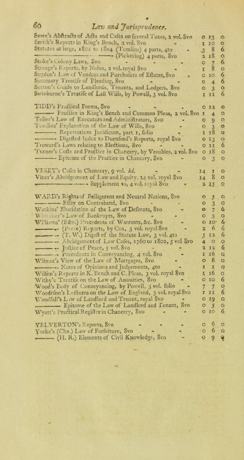 t 60 Lav) and Jurisprudence. Smee’s Abftra£lj of A6ls and Cafes on feveral Taxes, 2 vol. Svo o Smith’s Reports in King’s Bench, 2 vol. Svo - i Statutes at large, 1801 to 1804 (Tomlins) 4 parts, 4to - .3 • (Pickering) 4 parts, 8vo 2 Stoke’s Colony Laws, Svo - - - o Strange’s Reports, by Nolan, 2 vol. royal 8vo - 1 Sugden’s Law of Venders and Purchal'ers of Eftates, 8vo , o Summary Treatife of Pleading, 8vo - - o Sutton’s Guide to Landlords, Tenants, and Lodgers, 8vo o Swinburne’s Treatife of Laft. Wills, by Powell, 3 vol. 8vo I TIDD’s Practical Forms, Svo , , . O — Practice in King’s Bench and Common Pleas, 2 vol. 8vo 1 Toller’s Law of Executors and Adminillrators, 8vo - O Tomlins’ Explanation of the Law of Wills, 8vo - o Repertorium Juridicum, part 1, folio -1 I Digcfted Index to Durnford’s Reports, royal Svo o Troward’s Laws relating to Elections, 8vo o Turner’s Coils and Practice in Chancery, by Venables, 2 vol. 8vo o Epitome of the Practice in Chancery, 8vo - o VESEY’s Cafes in Chancery, 9 vol. bd. - - 14 Viner’s Abridgement of Law and Equity, 24 voh royal 8vo 14 - . Supplement to, 4 vol. royal 8vo - 2 WARD’s R'ghtsof Belligerent and Neutral Nations, 8vo o Eflay on Contraband, Svo - •• o Watkins’Elucidation of the Law of Defeents, Svo * o V hi aker’s Law of Bankrupts, Svo - o Williams’ (Edw.) Precedents of Warrants, &c. 8vo - o (Peeve) Reports, by Cox, 3 voh royal 8vo - 2 .—— — (T. W.) Digeft of the Statute Law, 3 vol. 4to 5 . Abridgementof Law Cafes, 1760 to 1802, 5 vol Svo 4 • — Jultice of Peace, 5 vol. 8vo - -2 Precedents in Conveyancing, 4 vol. 8vo - 1 Wilmot’s View of the Law of Mortgages, Svo - o . Notes of Opinions and Judgements, 4to - 1 Wilfon’s Reports in K. Bench and C. Pleas, 3 vol. royal 8vo j; Withy’s Treatife on the Law of Annuities, 8vo - o Wood’s Eedy of Conveyancing, by Powell, 3 vol. folio - 7 Woodclon’s L> dlures on the Law of England, 3 vol. royal 8vo 1 Vfoodfall’s L >w of Landlord and Tenant, royal Svo - o . Epitome of the Law of Landlord and Tenant, 8vo o Wyatt’s Pradlical Regifter in Chancery, 8vo o YELVERTON’s Reports, 8vo o Yorke’s (Cha.) Law of Forfeiture, 8vo - - o (H. R.) Elements of Civil Knowledge, Svo - O \ 13 <0 10 o 8 6 18 o 7 6 8 o 10 6 4 6 3 0 n 6 12 o 4 o 9 ° 3 0 18 o 13 o 11 6 18 o 3 o 1 o 8 o 15 o 5 o 3 o 7 6 3 o io' 6 6 6 12 6 0 o 12 6 16 Q. 6 o 1 o 16 o 10 6 7 o 11 6 19 o 5 Q 10 6 6 o 6 o 9