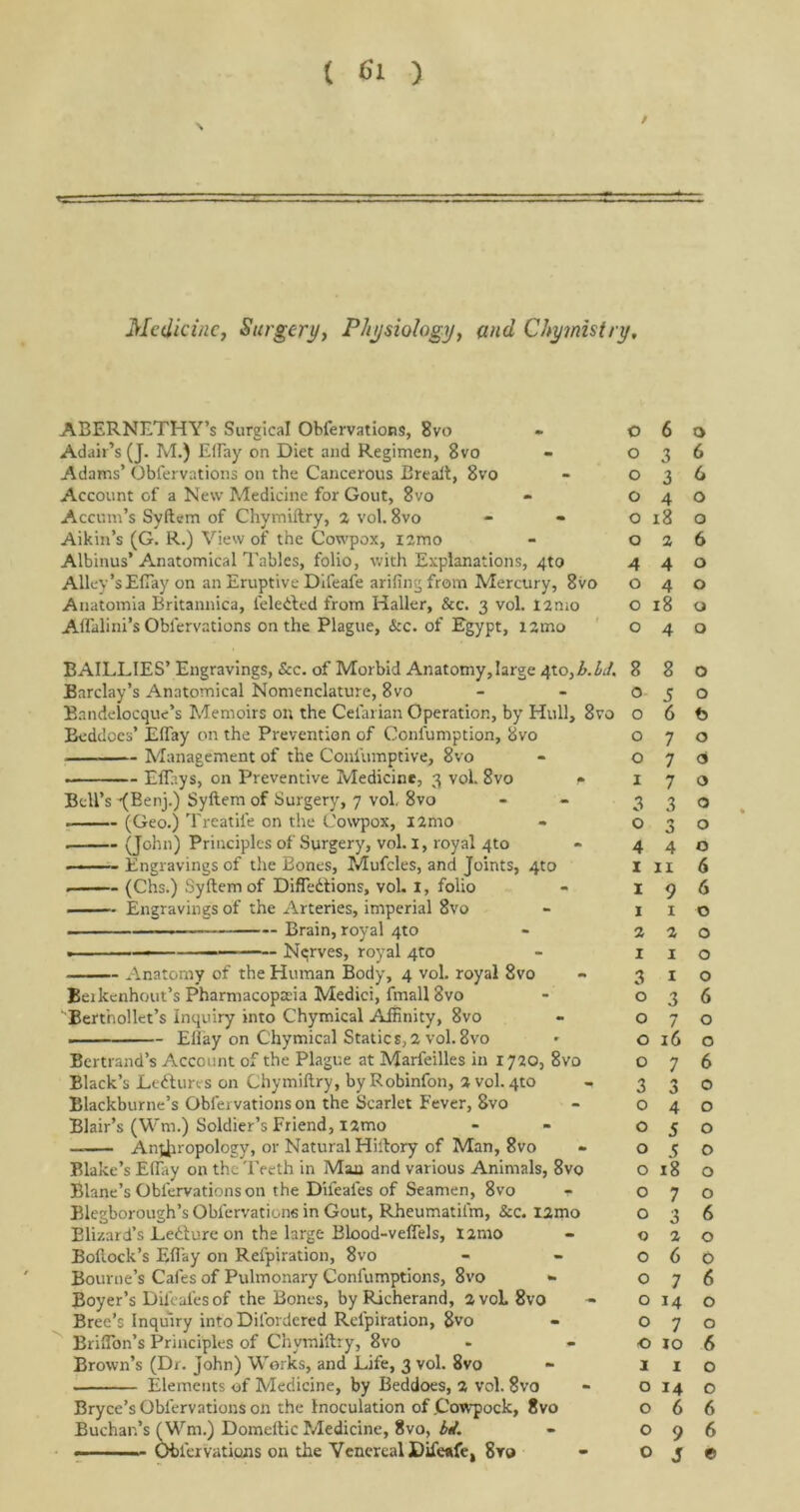 ( 61 ) Medicine, Surgery, Physiology, and Chyinistry, ABERNETHY’s Surgical Obfervations, 8vo Adair’s (J. M.) EBay on Diet and Regimen, 8vo Adams’ Obfervations on the Cancerous Breaft, 8vo Account of a New Medicine for Gout, 8vo Accum’s Syftem of Chymiftry, 2 vol. 8vo Aikin’s (G. R.) View of the Cowpox, i2mo Albinus’ Anatomical Tables, folio, with Explanations, 4to Alley’sEfiay on an Eruptive Difeafe arifingfrom Mercury, 8vo Anatomia Britannica, feledted from Haller, &c. 3 vol. 12mo Affalini’s Obfervations on the Plague, &c. of Egypt, i2ino BAILLIES’ Engravings, &c. of Morbid Anatomy,large 4X.0, b.LJ. Barclay’s Anatomical Nomenclature, 8vo Bandelocque’s Memoirs on the Celarian Operation, by Hull, 8vo Beddocs’ Elfay on the Prevention of Confumption, 8vo Management of the Confumptive, 8vo • Effitys, on Preventive Medicine, 3 vol. 8vo r Bell’s -(Beny) Syftem of Surgery, 7 vol. 8vo (Geo.) Treatife on the Cowpox, i2mo . (John) Principles of Surgery, vol. I, royal 4to - • Engravings of the Bones, Mufcles, and Joints, 4to . (Chs.) Syftem of DifTedtions, vol. I, folio Engravings of the Arteries, imperial 8vo ., — Brain, royal 4to Nerves, royal 410 Anatomy of the Human Body, 4 vol. royal 8vo Beikenhout’s Pharmacopeia Medici, fmall 8vo Bert'nollet’s Inquiry into Chymical Affinity, 8vo Ellay on Chymical Static $, 2 vol. 8vo Bertrand’s Account of the Plague at Marfeilles in 1720, 8vo Black’s Lectures on Chymiftry, byRobinfon, 2 vol.4to Blackburne’s Obfervations on the Scarlet Fever, 8vo Blair’s (Wm.) Soldier’s Friend, i2mo — Anthropology, or Natural Hiftory of Man, 8vo Blake’s Ellay on the Teeth in Man and various Animals, 8vo Blane’s Obfervations on the Difeales of Seamen, 8vo Blegborough’s Obfervations in Gout, Rheumatifm, &c. I2mo Elizard’s Ledlure on the large Blood-veflels, I2mo Boftock’s EBay on Refpiration, 8vo Bourne’s Cafes of Pulmonary Confumptions, 8vo •» Boyer’s Difeales of the Bones, by Richerand, 2voL8vo Bree’s Inquiry intoDifordcred Refpiration, 8vo BrilTon’s Principles of Chymiftry, 8vo Brown’s (Dr. John) Works, and Life, 3 vol. 8vo Elements of Medicine, by Beddoes, 2 vol. 8vo Bryce’s Obfervations on the Inoculation of Cowpock, 8vo Buchan’s (Wm.) Domeftic Medicine, 8vo, bit. 0 6 0 0 3 6 0 3 6 0 4 0 0 18 0 0 2 6 A 4 0 0 4 0 0 18 0 0 4 0 8 8 0 0 5 0 0 6 t> 0 7 0 0 7 <3 1 7 O 3 3 O 0 n J O 4 4 O I II 6 I 9 6 1 1 0 2 2 0 I 1 0 3 1 0 0 3 6 0 7 0 0 16 0 0 7 6 3 3 0 0 4 0 0 5 0 0 5 0 0 18 0 0 7 0 0 3 6 0 2 0 0 6 0 0 7 6 0 M 0 0 7 0 0 10 6 1 1 0 0 14 0 0 6 6 0 9 6 J