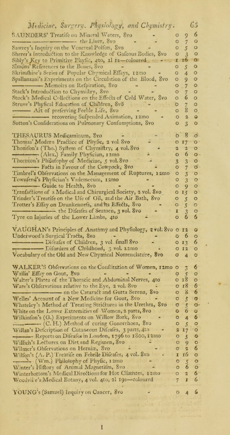SAUNDERS’ Treatifeon Mineral Waters, 8vo . the Liver, 8vo Sawrey’s Inquiry on the Venereal Poil'on, 8vo Sherer’s Introduction to the Knowledge of Gafeous Bodies, 8vo Sibly’s jKcy to Primitive Ehyiic, Jto, il is—coloured Simons’ References to the Bones, 8vo Skrimfhire’s Series of Popular Chymical Eflays, i2roo Spallanzani’s Experiments on the Circulation of the Blood, 8vo Memoirs on Refpiration, 8vo Stack’s Introduction to Chymiltry, 8vo Stock’s Medical Collections o:i the Effects of Cold Water, 8vo Struve’s Phyfical Education of Children, 8vd Art of prelerving Feeble Life, 8vo • recovering Sufpended Animation, nmo Sutton’s Confiderations on Pulmonary Confumptions, 8vo THESAURUS Medi<;aminum, 8vo Thomas’ Modern Practice of Plfyfic, 2 vol 8vo Thornton’s (Tho.) Syftem of Chymiflry, 4 vol. 8vo ————— (Alex.) Family Phyfician, nmo A Thornton’s Phiiofophy of Medicine, 5 vol. 8vo ■ — — FaCts in Favour of the CoVvpock, 8vo Timbrel’s Obfervations on the Management of Ruptures, nmo Townfend’s Phyfician’s Vademecum, nmo . . Guide to Health, 8vo 7,’ranfadions of a Medical and Chirurgical Society, a vol. 8vo Trinder’s'I'reatife on the Ufe of Oil, and the Air Bath, 8vo Trotter’s Effay on Drunkennefs, and its Effects, 8vo — the Diieafes of Seamen, 3 vol. 8vo Tyre on Injuries of the Lower Limbs, 4to VAUGHAN’s Principles of Anatbmy and Phyfiology, 2 rol. 8vo Underwood’s Surgical Tracts, 8vo Diieafes of Children, 3 vol fmall 8vo — Diforders of Childhood, 3 vol. i2mo Vocabulary of the Old and New Chymical Nomenclature, 8vo WALKER’S Obfervations on the Contlitution of Women, i2mo Wallis’ Eflay on Gout, 8vo - Walter’s Plates of the Thoracic and Abdominal Nerves, 4to Ware’s Obfervations relative to the Eye, 2 vol. 8vo - on the CataraCt and Gutta Serena, 8vo Welles’ Account of a New Medicine for Gout, 8vo Whateley’s Method of Treating Strictures in the Urethra, 8vo White on the Lower Extremities of Women, 2 parts, 8vo Wilkinfon’s (G.) Experiments on Willow Bark, 8vo — (C. H.) Method of curing Gonorrhoea, 8vo Willan’s Defcription of Cutaneous Difcales, 3 parts,4to —. ;— Reports on Difeafo* in London, 1796 to 1800, i2nio Willich’s LeCtures. on Diet and Regimen, 8vo - Wilmer’s Obfervations on Hernia:, 8vo Wilfon’s (A. P.) Tre.itife on Febrile Difeafes, 4 vol. 2vo — L (Wm.) Philotophy of Phyfic, i2ino Winter’s Hiftory of Animal Magnetil'm, 8vo Winierbottom’s Medical Directionsfor Hot Climates, nmo Woodvii e’s Medical Botany, 4 vol. 4to, 2l 19s—coloured YOUNG’s (Samuel) Inquiry on Cancer, 8vo 0 9 6 0 7 0 0 5 0 0 3 0 I 16 0 0 5 0 0 4 0 0 9 0 0 7 0 0 7 0 0 6 0 0 7 0 0 8 0 0 2 0 0 0 0 0 8 0 0 17 0 2 2 0 O 6 0 3 3 0 0 7 6 0 3 0 0 3 0 0 9 0 0 15 0 0 5 O 0 5 0 1 3 O 0 6 6 0 12 0 0 6 0 0 13 6 0 12 0 0 4 0 0 3 6 0 5 0 0 18 0 0 r8 6 0 8 6 0 3 0 0 3 0 0 6 0 0 4 6 0 5 0 2 17 0 0 5 0 0 9 0 0 2 6 1 t6 0 0 5 0 0 6 0 0 2 6 7 1 6 0 4 U