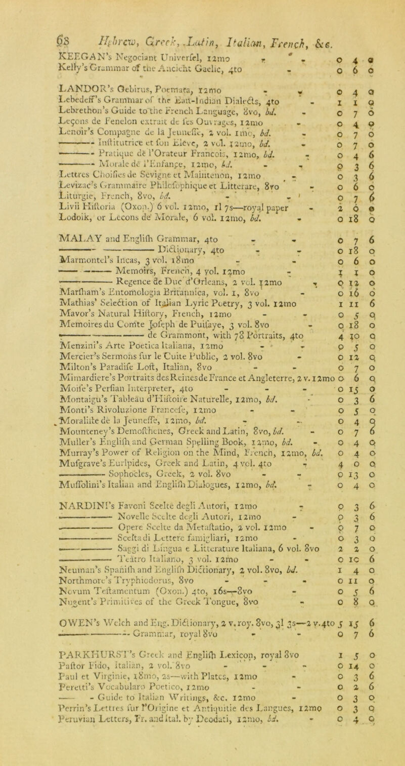 keegan’s Negociant Univerfel, i2mo r . Kelly’s Grammar of the Aacicht Gaelic, 4to LANDOR’s Gebirus, Poemata, X2ino - r LebedefTs Grammar of tiir Eah-l ndnn Dialeds, 4to - Lebrethon’s Guide to the French Language, 8vo, bd. Lemons de Fenelon extrait dc i'es Ouvrages, i2mo Lenoir’s Compagne dc la JeunefTe, 2 vol. xme, bd. Inftitutrice etidn Eleve, 2 vol. j2mo, bd. • Pratique d6 1’Orateur Francois, 12mo, bd. Morale dc i’Enfanpe, 1 imo, bd. Lettres Choifiesde Sevigne et Mainteiion, i2mo Levizac?s Grammaire Philcfophique et Littetare, 8vo  Liturgie, French, 8vo, bd. - - ' Livii Hiftoria (Oxon.) 6 vol. i2mo, il 7s—royql paper Lodoik, or Lccons de' Morale, 6 vol. 121110, bd. MALAY and Englifh Grammar, 4to ■ Dictionary, 4to Marmontel’s Incas, 3 vol. i8mo Memoirs, French, 4 yol. i^mo Regence 3e Due d’Orleans, 2 vol. i2mo ■» Marfham’s Entomclogia Eritannica, vol. 1, 8vo Mathias’ Selection of ItjjJian Lyric Poetry, 3 vol. i2mo Mavor’s Natural Hiftory, French, i2mo Memoires du Comte Jofeph de Puifaye, 3 vol. 8vo • de Grammoht, with 78 Portraits, 4to Menzini’s Arte Poetica Italiana, nmo - * - Mercier’s Sermons fur le Cuite Public, 2 vol. 8vo Milton’s Paradife Loft, Italian, 8vo Mimardiere’s Portraits desReinesdeFrance et Angleterre, 2 v. I2mc Mode’s Pcrfian Interpreter, 4to - Montaigu’s Tableau d’PIiftoife Naturelle, iamo, bd. Monti’s Rivoluzione Francefe, nrao ^Moralifte de la JeunefTe, X2mo, bd. Mounteney’s Dcmofthcnes, Greek and Latin, 8vo, bd. Muller’s Englifhand German Spelling Book, 12mo, bd. Murray’s Power of Religion on the Mind, French, i;mo, bd. Mufgrave’s Euripides, Greek and Latin, 4 vol. 4to •>’ . Sophocles, Greek, 2 vol. 8vo Muflolini’s Italian and Engliih Dialogues, iimo, bd. NARDINI’s Favoni Scelte degli Autori, nrao - Novelle Scelte degli Autori, i2mo Opere Scelte da Metaftatio, 2 vol. i2mo • Sceltadi Lcttere famigliari, i2mo . Suggi di Lingua e Litterature Italiana, 6 vol. 8vo Tcatro Italiano, 3 vol. nmo Neuman’s Spahilh and Englifh Dictionary, 2 vol. 8vo, bd. Northmorc’s Tryphicdorus, 8vo - Novum Teftamcntum (Gxon.) 4to, i6s-r-8vo Nugent’s Primitives of the Greek Tongue, 8vo — Grammar, royal 8vo PARKHURST’s Greek and Englifh Lexicon, royal 3vo Paftor Fido, Italian, 2 vol. 8vo - Paul et Virginie, x8mo, 2s—with Plates, i2mo Feretti’s Vocabularo Poetico, i2mo Guide to Italian Writings, Src. i2nto Perrin’s Lettres fur I’Origine et Ar.tiquitie des Langucs, i2mo 0 4 <3 0 6 6 0 4 0 X 1 Q 0 7 6 0 4 0 0 7 6 0 7 0 0 4 6 p 3 6 0 3 6 0 6 6 0 7 2 6 0 0 18 b 0 7 6 0 18 0 0 6 0 I X 0 0 X2 0 6 x6 6 1 IX 6 0 s q 0 18 0 4 +0 Q p 5 O 0 12 q 0 7 0 ■ 0 6 q 0 13 0 0 3 6 0 J 0 0 4 q 0 7 6 0 4 Q 0 4 O 4 0 Q 0 L3 O 0 4 O p 3 6 9 3 6 0 7 0 0 3 0 2 2 0 0 IC 6 X 4 0 0 11 0 0 5 6 0 8 0 S 6 0 7 6 1 5 0 0 14 0 0 3 6 0 2 6 0 3 0 0 3 0