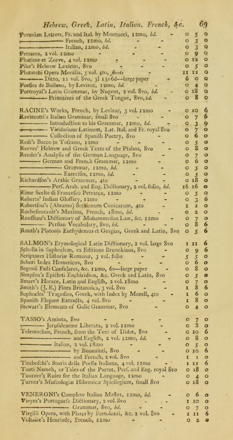 Peruvian Letters, Fr. and Ital. by Montucci, izmo, bd. French, l2mo, bd. Italian, izmo, bd. Petrarca, 2 vol. nmo - - Phatime et Zorve, 4 vol. izmo - - Pike’s Hebrew Lexicon, 8vo - Plutarchi Opera Moralia, 5 vol. 4to, Jbeets — - - — Ditto, 11 vol. 8vo, 3! I3s6d—large paper Poefies de Boileau, byLevizac, i2mo, bd. Portroyal’s Latin Grammar, by Nugent, 2 vol. 8vo, bd. ...... ..... Primitives of the Greek Tongue, 8vo, bd. RACINE’s Works, French, byLevizac, 3 vol. 12mo Ravizzotti s Italian Grammar, frnall 8vo • Introduction to his Grammar, nmo, bd. v ■>—-— Viridarium Latinum, Lat. Ital. and Fr. royal Svo — Collection of Spaniih Poetry, 8vo Redi’s Bacco in Tol'cano, nmo - Reeves’ Hebrew and Greek Texts of the Pialms, 8vo Render’s Analyfis of the German Language, 8vo ■ Gerjnan and French Grammar, nmo —— Grammar, xamo, bd. •, Exercifes, nmo, bd. Richardfon’s Arabic Grammar, 4to — - Perf. Arab, and Eng. Dictionary, 2 vol. folio, bd. Rime Scelte di Francefco Petrarca, izmo Roberts’ Indian GlofTary, nmo - - Robertfon’s (Abramo) SeCiionum Conicarum, 4to Rochefoucault’s Maxims, French, i8mo, bd. fe.oufleau?s Dictionary of Mohammedan Law, &c. nmo — — Perfian Vocabulary, 8vo, bd. Routh’s Platonis Euthydemuset Gorgias, Greek and Latin, 8vo SALMON’S Etymological Latin Dictionary, 2 vol. large Svo Scholia in Sophoclem, ex Editione Brunckiana, 8vo Scriptores Hiltoriae Romamc, 3 vol. folio Seberi Index Homericus, 8vo - Segonii Faiti Confulares, &c. nmo, 6s—large paper Simpfon’s EpiCteti Enchiridion, See. Greek and Latin, 8vo Smart’s Horace, Latin tpid Englifh, 2 vol. i8mo Smith’s (J. E.) Flora Britannica, 3 vol. 8vo Sophocles’ Tragedies, Greek, with Index by Morell, 4to Spanilh Elegant ExtraCts, 4 vo}. 8vo Stewart’s Elements of Galic Grammar, 8vo TASSO’s Aminta, 8vo - t — Jerufalemme Liberata, 2 vol. nmo Telemachus, French, from the Text of Didot, 8vo andEnglilh, 2 vol. nmo, bd. - Italian, 2 vol. l8mo by Buonaiuti, 8vo and French, 2 vol. 8vo Tirabofchi’s Storia della Poelia Italiana, 4 vol. nmo - ' Tooti Nameh, or Tales of the Parrot, Perf. and Eng. royal Svo Tourner’s Rules for the Italian Language, nmo Turner’s Mul’cologia: Hibernicae Spicilegium, lmall 8vo VENERONI’s Complete Italian Mailer, nmo, bd. Vieyra’s Portuguefe Dictionary, 2 vol. Svo - , - ■ ■■ — Grammar, 8vo, bd. Virgilii Opera, with Plates by Bartolozzi, &c. 2 vol. Svo 0 5 Q 0 3 Q 0 3 Q 0 9 Q 0 12 O 0 5 O II 11 0 6 0 Q 0 4 O 0 18 Q 0 8 0 0 10 6 0 7 6 c 3 9 0 7 0 0 6 0 0 S 0 0 S 0 0 7 0 0 6 0 0 5 0 0 5 0 0 18 0 16 16 0 0 J 0 0 3 6 1 1 0 0 2 0 0 7 0 0 8 6 0 J 6 1 11 6 0 9 6 5 5 0 0 6 0 0 8 0 0 5 0 0 7 0 1 8 6 1 6 0 I 8 0 0 4 0 0 7 0 0 8 0 0 10 6 0 8 0 0 J 0 0 10 6 1 1 0 1 11 6 0 18 0 0 4 0 0 18 0 0 6 0 1 10 0 0 7 0 1 11 6