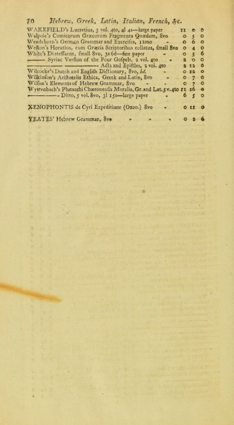 WAKEFIELD’s Lucretius, 3 vol. 4to, 4] 4s—large paper 11 Walpole’s Comicorum Graecorum Fragmenta Quaedam, 8vo o Wendeborn’s German Grammar and Exercifes, iamo - O Wefton’s Horatius, cum Graecis Scriptoribus collatus, fmall 8vo O White’s Diateflaron, fmall 8vo, 3s 6d—fine paper - o Syriac Verfion of the Four Gofpels, a voL 4to » » • A£ts and Epiftles, a vol. 4to 1 Wilcocke’s Dutch and Englilh Di&ionary, 8vo, bd. - o Wilkinfon’s Ariftotelis Ethica, Greek and Latin, 8vo - O Wilfon’s Elements of Hebrew Grammar, 8vo O Wyltenbach’s Plutarcbi Chsronenfis Moralia, Gr.and Lat.5v.4to Jl * Ditto, 5 vol. 8vo, 3I 15s-—large paper • 6 JfENOPHONTIS de Cyri Expeditionc (Oxon.) 8vo « O © © 5 o 6 o 4 o 5 6 0 o ia © iz o 7 o 7 o 16 o 5 o II 0