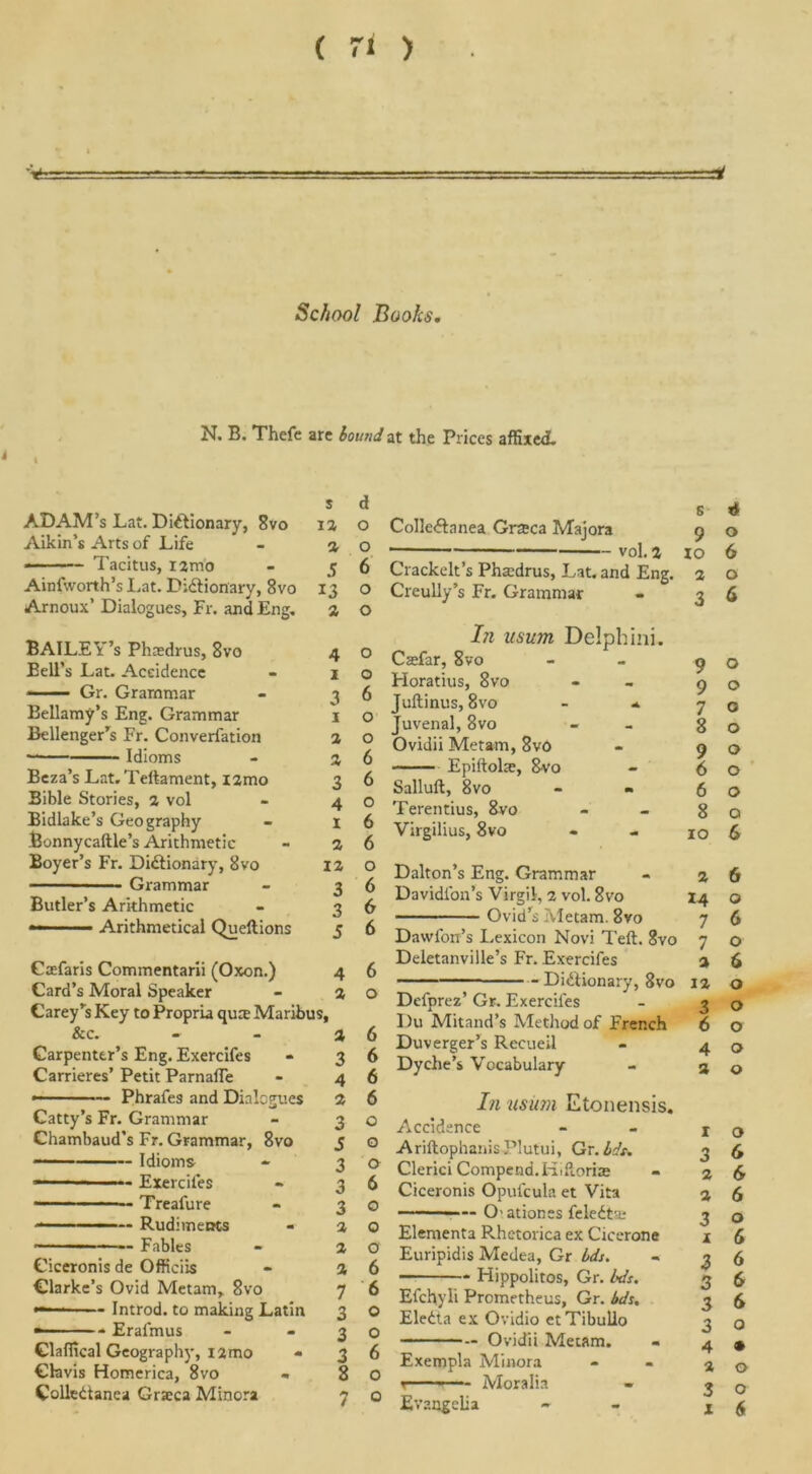 % s* N. B. Thefe arc bound at the Prices affixed. s d ADAM’s Lat. Dictionary, 8vo ia o Aikin’s Arts of Life - a o Tacitus, iamo - 56 Ainfworth’s Lat. Dictionary, 8vo 13 o Arnoux’ Dialogues, Fr. and Eng. a o BAILEY’s Phaedrus, 8vo 4 Bell’s Lat. Accidence - 1 Gr. Grammar - 3 Bellamy’s Eng. Grammar 1 Bellenger’s Fr. Converlation a • Idioms - a Beza’s Lat. Teltament, i2mo 3 Bible Stories, a vol - 4 Bidlake’s Geography - X Bonnycaftle’s Arithmetic - a Boyer’s Fr. Dictionary, 8vo ia ■ Grammar - 3 Butler’s Arithmetic - 3 — ■ ■ Arithmetical Queftions j Gaefaris Commentarii (Oxon.) 4 Card’s Moral Speaker - a Carey’s Key to Propria qute Maribus, &c. - - a Carpenter’s Eng. Exercifes - 3 Carrieres’ Petit ParnafTe - 4 ——— Phrafes and Dialogues a Catty’s Fr. Grammar - 3 Chambaud’s Fr. Grammar, 8vo 5 — Idioms - 3 «■1 ■ Exercifes - 3 Treafure - 3 ———— Rudiments - a ————— Fables - a Ciceronis de Officiis - a Clarke’s Ovid Metam, 8vo 7 •— Introd. to making Latin 3 ■ Erai'mus - -3 Claffical Geography, 12mo * 3 Cbvis Homerica, 8vo - 8 ColleCtanea Grseca Minora 7 o o 6 o o 6 6 o 6 6 o 6 6 6 6 o 6 6 6 6 o o o 6 o o ct 6 6 o o 6 o o s CoIleCtanea Grteca Majora 9 vol. a xo Crackelt’s Phtedrus, Lat. and Eng. 2 Creully’s Fr. Grammar - 3 Iji iisum Delphini. Caefar, 8vo - - 9 Horatius, 8vo - 9 Jultinus, 8vo * 7 Juvenal, 8vo - g Ovidii Metam, 8vo - 9 Epiftolte, 8vo - 6 Salluft, 8vo - - 6 Terentius, 8vo - - g Virgilius, 8vo - - 10 Dalton’s Eng. Grammar - a Davidl'on’s Virgil, 2 vol. 8vo 14 Ovid’s Metam. 8vo 7 Dawfon’s Lexicon Novi Telt. 8vo 7 Deletanville’s Fr. Exercifes a Dictionary, 8vo 12 Defprez’ Gr. Exercifes - 3 Du Mitand’s Method of French 6 Duverger’s Recuei 1 - 4 Dyche s \ ocabulary - 3 In usiim Etonensis. Accidence Ariftophanis Plutui, Gr. bdt. Clerici Compend.Hittori® Ciceronis Opufcula et Vita Oationes feleCta; Elementa Rhetorica ex Cicerone Euripidis Medea, Gr ids. Hippolitos, Gr. bds. Efchyli Prometheus, Gr. bds, EleCta ex Ovidio etTibullo Ovidii Metam. Exempla Minora »—- ■ — Moralia Evangclia 1 3 2 2 3 X 3 3 3 3 4 2 3 x 4 o 6 o a o o c o o o o o 6 6 o 6 o 6 o o o o o o 6 6 6 o 6 6 6 6 o • o o 6