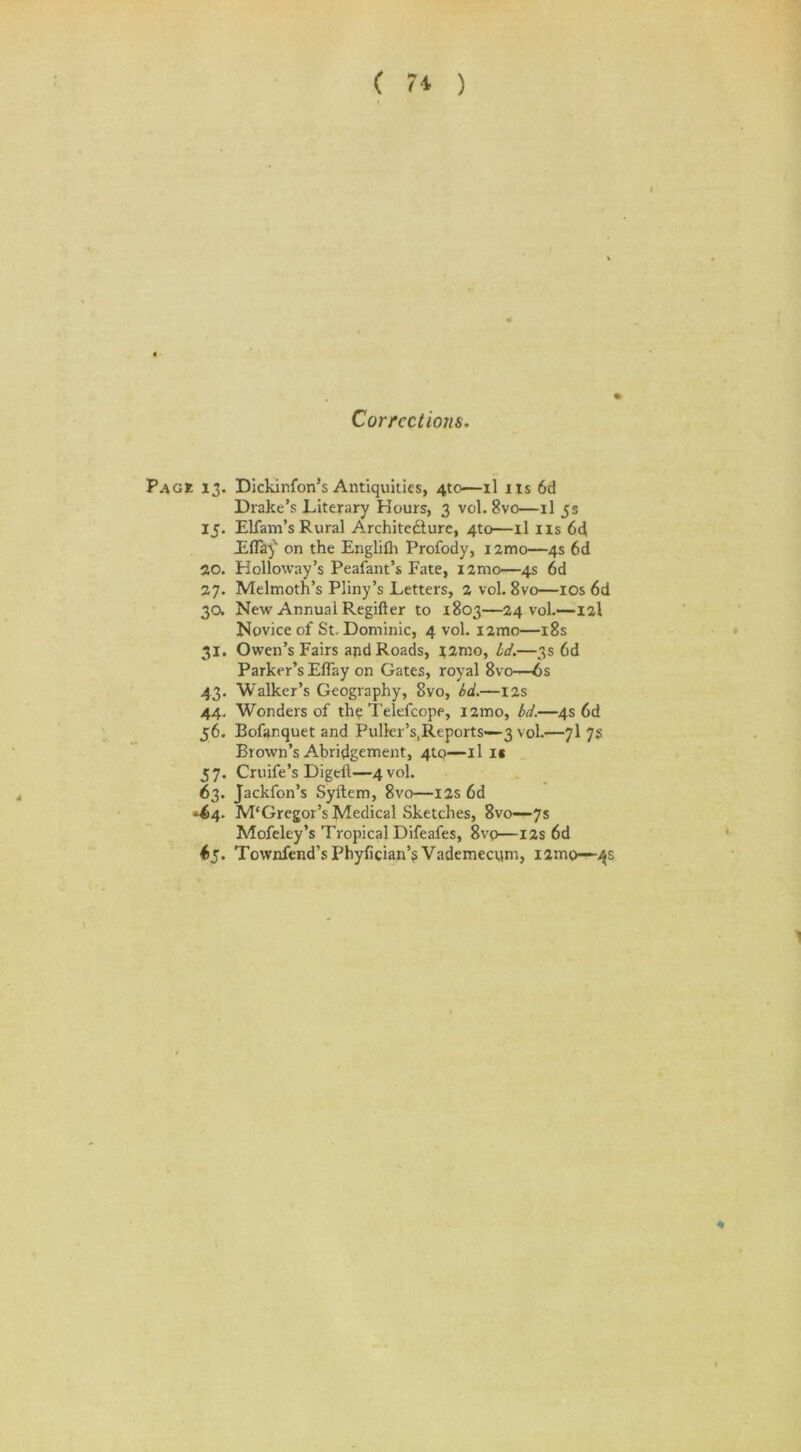 ( 7* ) Corrections. Page 13. Dickinfon’s Antiquities, 4to—il ns 6d Drake’s Literary Hours, 3 vol.8vo—il 5s 15. Elfam’s Rural Architecture, 4to—il ns 6d JEflay' on the Englilh Profody, i2mo—4s 6d 20. Holloway’s Peafant’s Fate, iamo—4s 6d 27. Melmoth’s Pliny’s Letters, 2 vol. 8vo—ios 6d 30. New Annual Regifter to 1803—24 vol.—12I Novice of St, Dominic, 4 vol. i2mo—18s 31. Owen’s Fairs and Roads, j2mo, id.—3s 6d Parker’s Eflay on Gates, royal 8vo—6s 43. Walker’s Geography, Svo, bd.—12s 44. Wonders of the Telefcope, i2mo, bd.—4s 6d 56. Bofanquet and Puller’s,Reports—3 vol.—7I 7s Brown’s Abridgement, 4to—il i« 57. Cruife’s Digeft—4 vol. 63. Jackfon’s Syftem, 8vo—12s 6d »64. M‘Gregor’s tyledical Sketches, 8vo—7s Mofeley’s Tropical Difeafes, 8vo—I2s 6d *5- Townfend’s Phyfician’5 Vademecym, i2mo—-4s