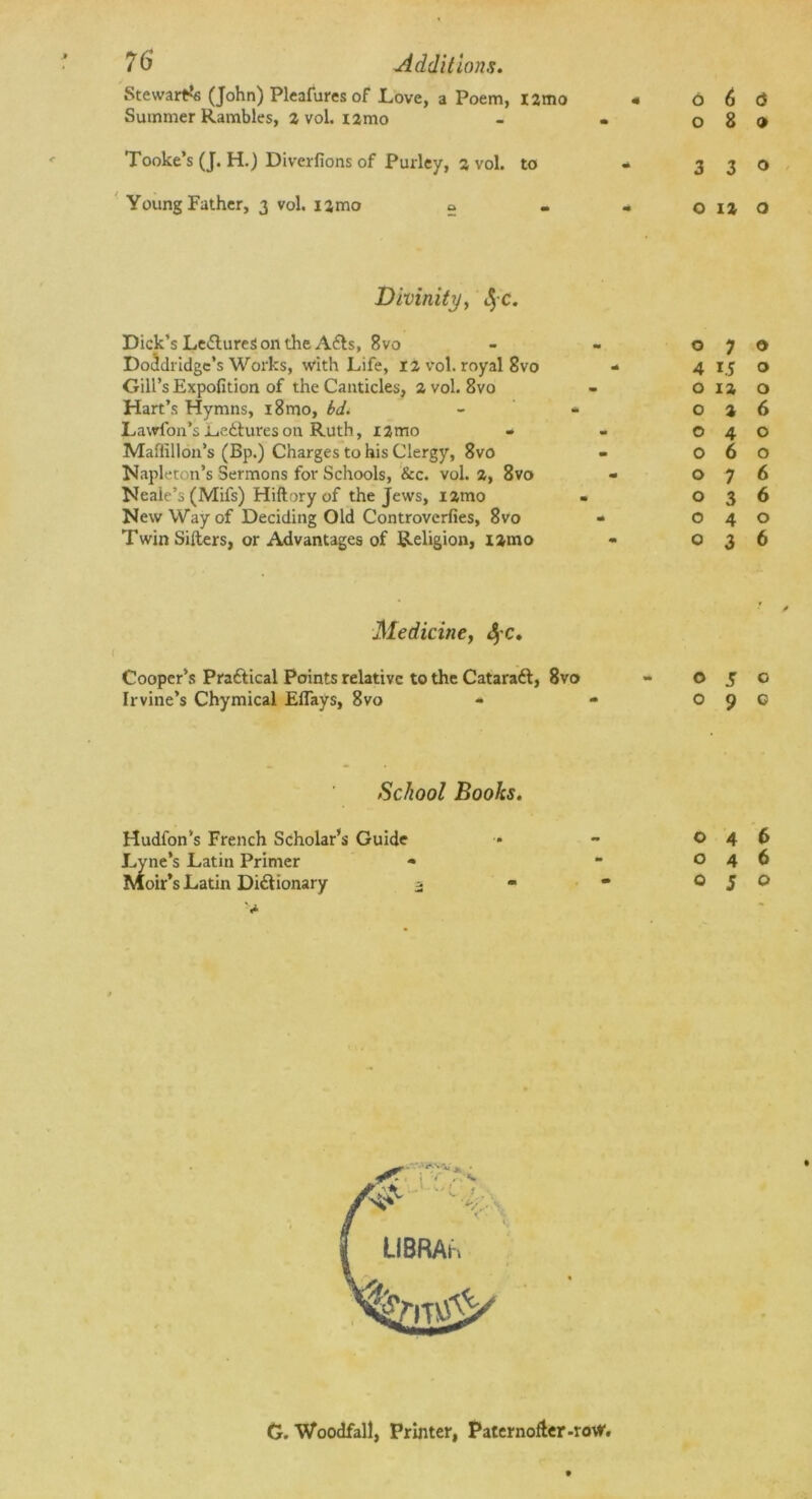 Steward (John) Pleafures of Love, a Poem, l2mo Summer Rambles, 2 vol. i2mo Tooke’s (J. H.) Diverfions of Pulley, 2 vol. to Young Father, 3 vol. i2mo s - Divinity, Dick’s Le&ureSonthe A&s, 8vo Doddridge's Works, with Life, 12 vol. royal 8vo Gill’s Expofition of the Canticles, 2 vol. 8vo Hart’s Hymns, i8mo, bd. Lawfon’s Lectures on Ruth, i2mo Maffillon’s (Bp.) Charges to his Clergy, 8vo Napleton’s Sermons for Schools, &c. vol. 2, 8vo Neaie’s (Mifs) Hiftory of the Jews, i2mo New Way of Deciding Old Controverfies, 8vo Twin Sifters, or Advantages of Religion, i2mo Medicine, 4'C« Cooper’s Pra&ical Points relative to the Cataratt, 8vo Irvine’s Chymical Eflays, 8vo School Books. Hudfon’s French Scholar’s Guide Lyne’s Latin Primer Moir’s Latin Dictionary o 6 a 089 3 3® 0120 070 4 15 O 0 12 0 0 2 6 040 060 076 036 040 O36 0 5 0 O9C 046 046 OJO G. Woodfall, Printer, Paternofter-row,