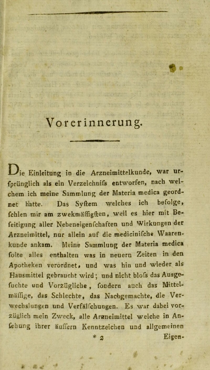 t* Vorerinnerung. Die Einleitung in die Arzneimittelkunde, war ur- fprünglich als ein Verzeichnis entworfen, nach wel- chem ich meine Sammlung der Materia medica geord- net hatte. Das Syftem welches ich befolge, fchien mir am zwekmäffigften, weil es hier mit Be- feitigung aller Nebeneigenfchaften und Wirkungen der Arzneimittel, nur allein auf die medicinifch# Waaren- kunde ankam. Meine Sammlung der Materia medica folte alles enthalten was in neuern Zeiten in den Apotheken verordnet# und was hin und wieder als Hausmittel gebraucht wird; und nicht blofs das Ausge- fuchte und Vorzügliche , fondern auch das Wittel- mäffige, das Schlechte, das Nachgemachte, die Ver- wechslungen und Verfälschungen. Es war dabei vor- züglich mein Zweck, alle Arzneimittel welche in An- sehung ihrer äufiern Kenntzeichen und allgemeinen * 2 Eigen-