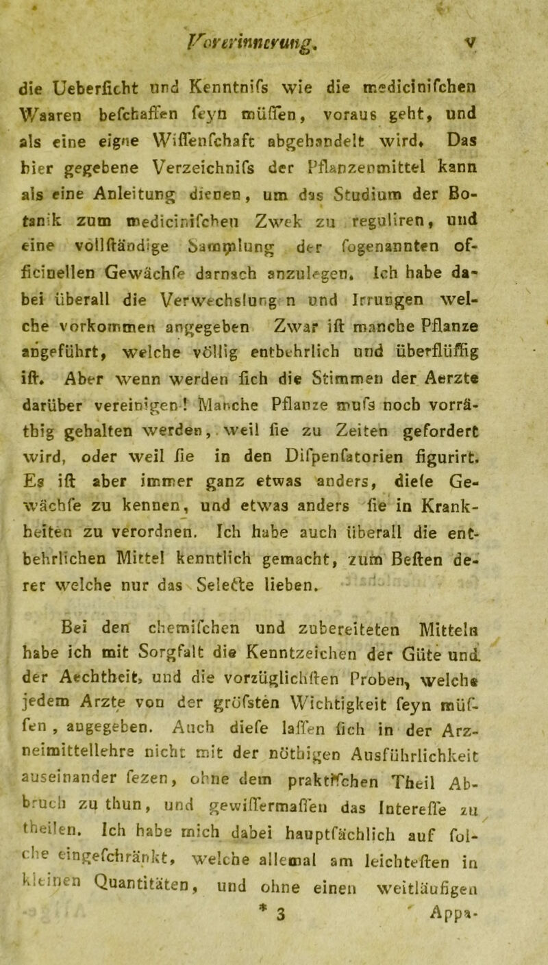 die Ueberficht und Kenntnifs wie die tr.edicinifchen Waaren befchaffen feyd müfien, voraus geht, und als eine eigne Wiffenfchaft abgehandelt wird. Das hier gegebene Verzeichnis der Pflanzenmittel kann als eine Anleitung dienen, um das Studium der Bo- tanik zum medicinifcheu Zwek zu reguliren, und eine vollftändige Sammlung der fogenannten of- ficinellen Gewächfe darnach anzulcgen, Ich habe da- bei überall die Verwechslung n und Irrungen wel- che Vorkommen angegeben Zwar ift manche Pflanze angeführt, welche völlig entbehrlich und überfliiffig ift. Aber wenn werden lieh die Stimmen der Aerzte darüber vereinigen! Manche Pflanze mufs noch vorrä- tbig gehalten werden, weil fie zu Zeiten gefordert wird, oder weil fie in den Difpenfatorien figurirt. Es ift aber immer ganz etwas anders, diele Ge- wächfe zu kennen, und etwas anders fie in Krank- heiten zu verordnen. Ich habe auch überall die ent- behrlichen Mittel kenntlich gemacht, zum Beften de- rer welche nur das Selefte lieben. Bei den chemifchen und zubereiteten Mitteln habe ich mit Sorgfalt die Kenntzeichen der Güte und. der Aechtheit, und die vorzüglichften Proben, welche jedem Arzte von der gröfsten Wichtigkeit feyn müf- fen , angegeben. Auch diefe laffen lieh in der Arz- neimittellehre nicht mit der nötbigen Ausführlichkeit auseinander fezen, ohne dem praktlfchen Theil Ab- bruch zu thun, und gewiflermaflen das Interefle zu theilen. Ich habe mich dabei hauptfächlich auf fol- che eingefchränkt, welche allemal am leichterten in kitiut.i Quantitäten, und ohne einen weitläufigen * 3 Apps-