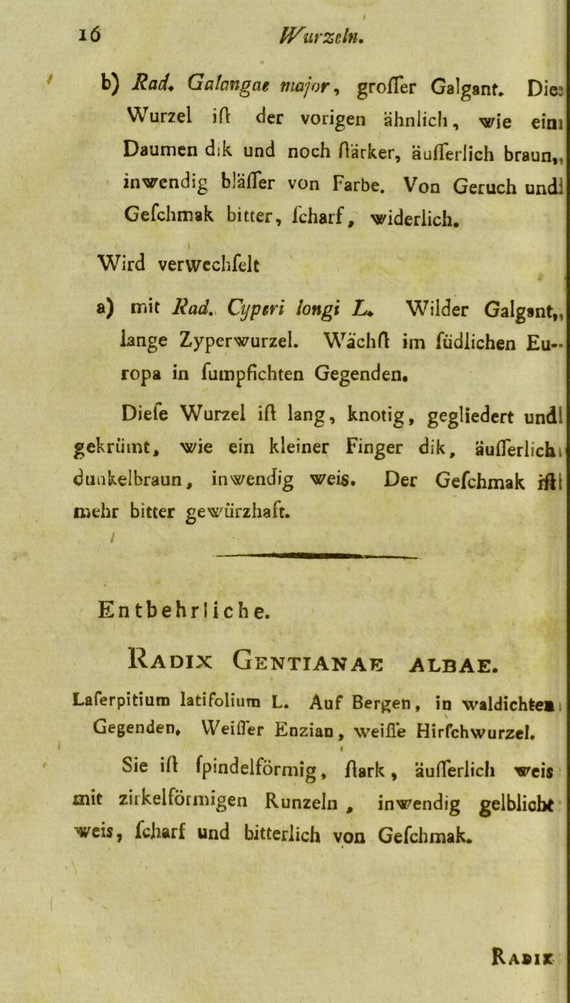 b) Rad, Galangat major, großer Galganf. Die: Wurzel iß der vorigen ähnlich, wie eini Daumen d:k und noch ßärker, äußerlich braun,, inwendig bJäfler von Farbe. Von Geruch und! Gefchmak bitter, fcharf, widerlich. Wird verwcchfelt a) mit Rad. Cyperi longi L, Wilder Galgant,, lange Zyperwurzel. Wächß im füdlichen Eu- ropa in fumpfichten Gegenden. Diele Wurzel iß lang, knotig, gegliedert undl gekrütnt, wie ein kleiner Finger dik, äußerlich» dunkelbraun, inwendig weis. Der Gefchmak ißl mehr bitter gewürzhaft. i Entbehrliche. Radix Gentianae albae. Laferpitium latifolium L. Auf Bergen, in waldichteB Gegenden, VVeifler Enzian, weiße Hirfchwurzel. I Sie iß fpindelförmig, ßark, äußerlich weis mit zirkelfötmigen Runzeln , inwendig gelblich* weis, fcharf und bitterlich von Gefchmak. Rabis