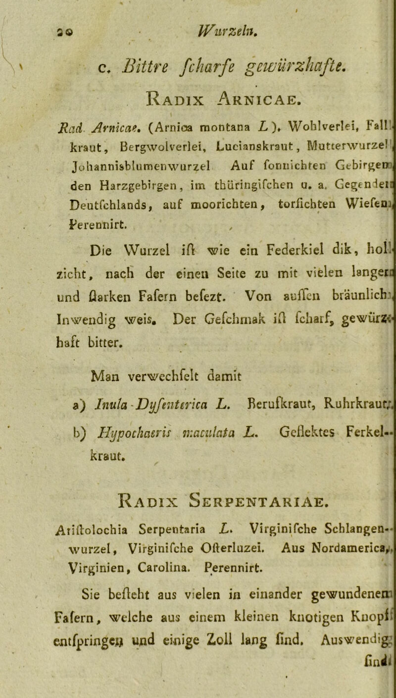 c, Bittre fcharfe gewürzhafte. Radix Arnicae. Rad Arnicae. (Arnioa montana L )♦ Wohlverlei, Fall!, kraut, Bergwolverlei, Lucianskraut, Mutterwurze! , Johannisblumenwurzel Auf formichten Gebirgen den Harzgebirgen, im tbüringifchen u. a. Gegenlein Deutfchlands, auf moorichten, torficbten Wiefern Perennirt. Die Wurzel ift wie eia Federkiel dik, holl zieht, nach der einen Seite zu mit vielen längere und flarken Fafern befezt. Von aulTen bräunlich;, Inwendig weis. Der Gefchmak ift fcharf, gewürZv haft bitter. Man verwechfelt damit a) liiula Dyfenterica L. Berufkraut, Ruhrkraut;. b) Hypochcieris maculata L. Geflehtes Ferkel- kraut. Radix Serpentariae. Afiftolochia Serpentaria L> Virginifche Schlangen-- wurzel, Virginifche Ofterluzei. Aus Nordamerica,. Virginien, Carolina. Perennirt. Sie befleht aus vielen in einander gewundenem Fafern, welche aus einem kleinen knotigen Knopf: entfpringew und einige Zoll lang find. Auswendig; fin ii