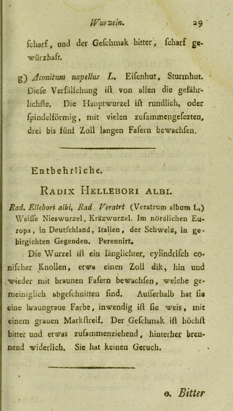 fcharf, und der Gefchmak bitter, fcharf ge- würzhaft. g) Aconitum napcllus L, Eifenhut, Sturmhut. Diefe Verfallchung ift von allen die gelähr- hchfte. Die Hauptwurzel ifl rundlich, oder fpindelförmig, mit vielen zufammengefezten, drei bis fünl Zoll langen Fafern bewachfen. Entbehrliche. Radix Hellebori albi. Rad. Ellebori albi, Rad Veratvi (Veratrum album L«) Weifle Nieswurzel, Kräzwurzel, Im nördlichen Eu- ropa, in Deutfchland, Italien, der Schweiz, in ge- birgichten Gegenden, Perennirt. Die Wurzel ill ein länglichter, cylindrifch co- nifcher Knollen, etwa einen Zoll dik, hin und w-ieder mit braunen Fafern bewachfen, welche ge- meiniglich abgefchnitten find. Außerhalb hat fie eine braungraue Farbe, inwendig ill fie weis, mit einem grauen Markfireif. Der Gefclunak ift höchfl bitter und etwas zufammenziehend, hinterher bren- nend widerlich. Sie hat keinen Geruch. o. Bitter