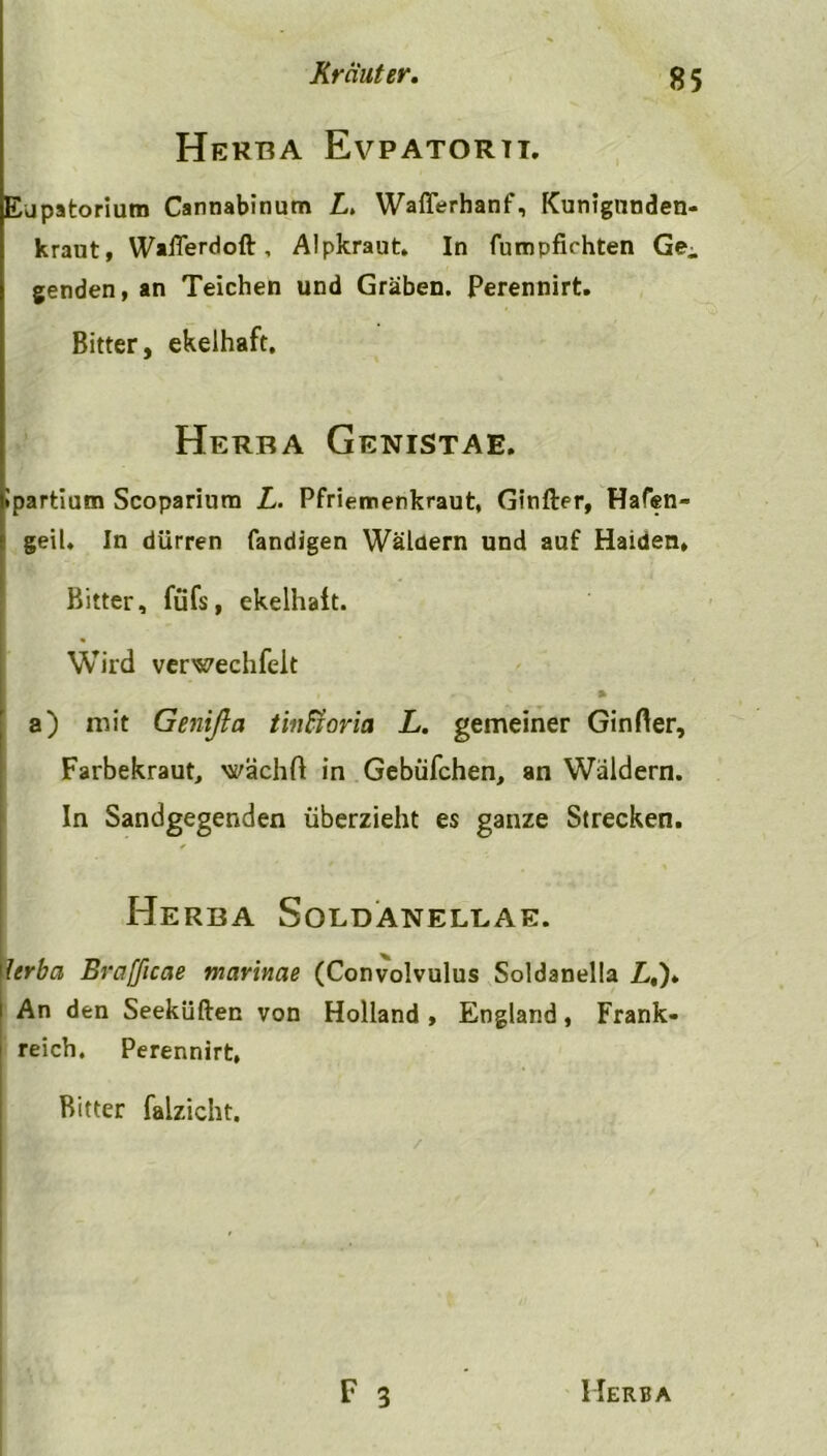 Herba Evpatorti. Eupatorium Cannabinum L> Wafferhanf, Kunigunden- kraut, Wafferdoft , Alpkraut. In fumpfichten Ge^ genden, an Teichen und Gräben. Perennirt. Bitter, ekelhaft. Herba Genistae. Ipartium Scoparium L. Pfriemenkraut, Ginfter, Hafen- geil. In dürren fandigen Wäldern und auf Haiden, Bitter, füfs, ekelhaft. Wird verwechfeit a) mit Genifla tinßoria L. gemeiner Ginfter, Farbekraut, wächfl in Gebüfchen, an Wäldern. In Sandgegenden überzieht es ganze Strecken. Herba Soldaneleae. lerba Brafficae mar'mae (Convolvulus Soldanella L,)* An den Seeküften von Holland , England, Frank- reich. Perennirt, Bitter falzicht.