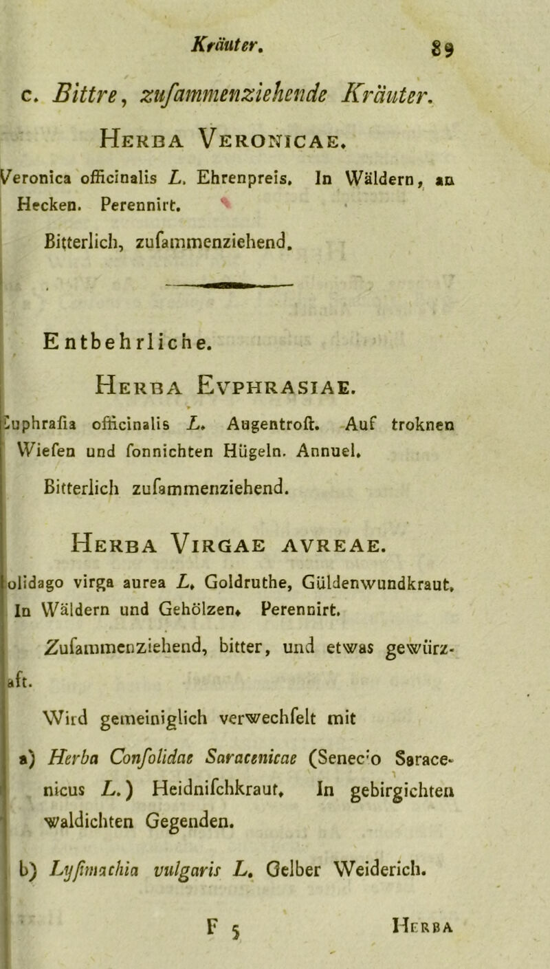 c. Bittre, zufammenziehende Krauter. Herba Veronicae. ^eronica officinalis L, Ehrenpreis, In Wäldern, an Hecken. Perennirt. Bitterlich, zufainmenziehend. E ntbehrlicne. Herba Evphrasiae. üuphrafia officinalis L. Augentroft. Auf troknen Wiefen und fonnichten Hügeln. Annuel, Bitterlich zufammenziehend. Herba Virgae avreae. olidago virga aurea L, Goldruthe, Güldenwundkraut, In Wäldern und Gehölzen» Perennirt. Zufammenziehend, bitter, und etwas gewiirz- aft. Wird gemeiniglich verwechfelt mit a) Herba Confolidae Saracenicae (Senec:o Sarace* nicus L.) Heidnifchkraut* In gebirgichten waldichten Gegenden. b) Lyfimachia vulgaris L. Gelber Weiderich.