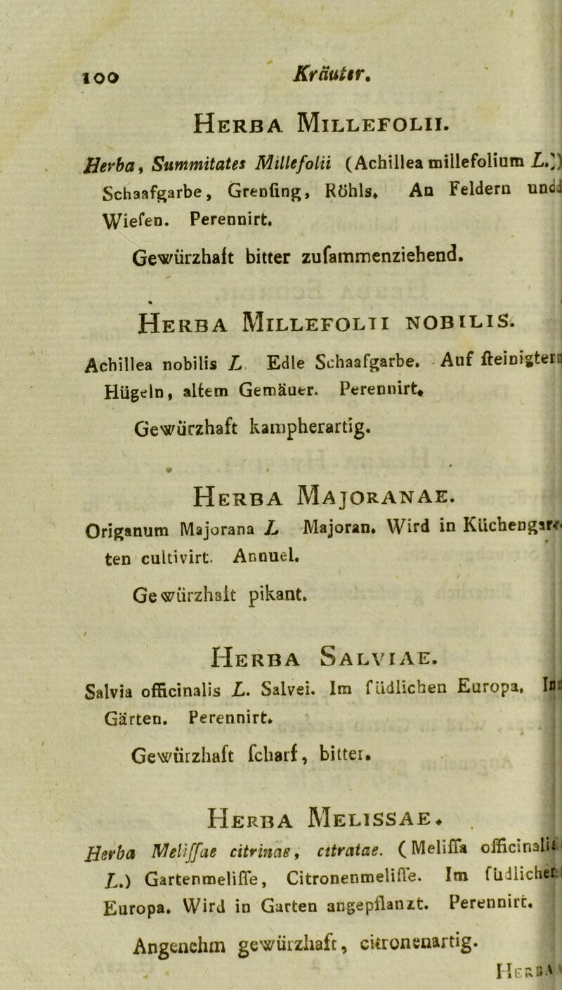 ioo Herba Millefolii. Herba, Summitates Millefolii (Achillea miilefolium Lf) Schaafgarbe, Grenfing, Röhls« An Feldern undJ Wiefen. Perennirt. Gewürzhaft bitter zufammenziehend. Herba Millefolii nobilis. Achillea nobilis L Edle Schaafgarbe. Auf fteinistera Hügeln , altem Gemäuer. Perennirt* Gewürzhaft kampherartig. « * Herba Majqranae. Origanum Majorana L Majoran. Wird in Küchengsrr- ten cultivirt. Annuel. Gewiirzhait pikant. / Herba Salviae. Salvia officinalis L. Salvei. Im fiidlichen Europa» l|| Gärten. Perennirt. Gewürzhaft Icharf, bitter. Herba Melissae* Herba Meliffae citrinae, citratae. (Melifia officinalis £,,) Gartenmeliffe, Citronenmelifle. Im füJlichet Europa. Wird in Garten angepflanzt. Perennirt. Angenehm gewürzhaft, ckronenartig.