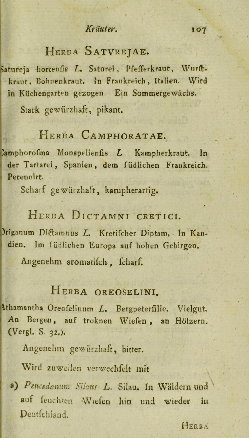 Herba Satvrejae* satureja hortenfis Z. Saturei, Pfefferkraut, Wnrft- kraut, Bohnenkraut, ln Frankreich, Italien. Wird in Küchengarten gezogen Ein Sommergewachs. Stark gewiirzhaft, pikant. Herba Campj-joratae. 'amphorofma Monsptlienfis Z Kampherkraut. In der Tartarei, Spanien, dem füdlichen Frankreich. Perennirt Scharf gewürzhaft, kampherartig. Herba Dictamni cretici. L ;)riganum Di&amnus Z. Kretifcher Diptam, In Kan- dien. Im füdlichen Europa auf hohen Gebirgen. Angenehm aroniatifch, fcharf. Herba oreoselini. Athamantha Oreofeünum Z. Bergpeterfilie. Vielgut. An Bergen, auf troknen Wiefen , an Hölzern. (Vergl. S. 32.). Angenehm gewiirzhaft, bitter. Wird zuweilen verwechfelt mit a) Peucedanutn Silam L. Silau. In Wäldern und auf leuchten Wiefen hin und wieder in Peutfchiand.