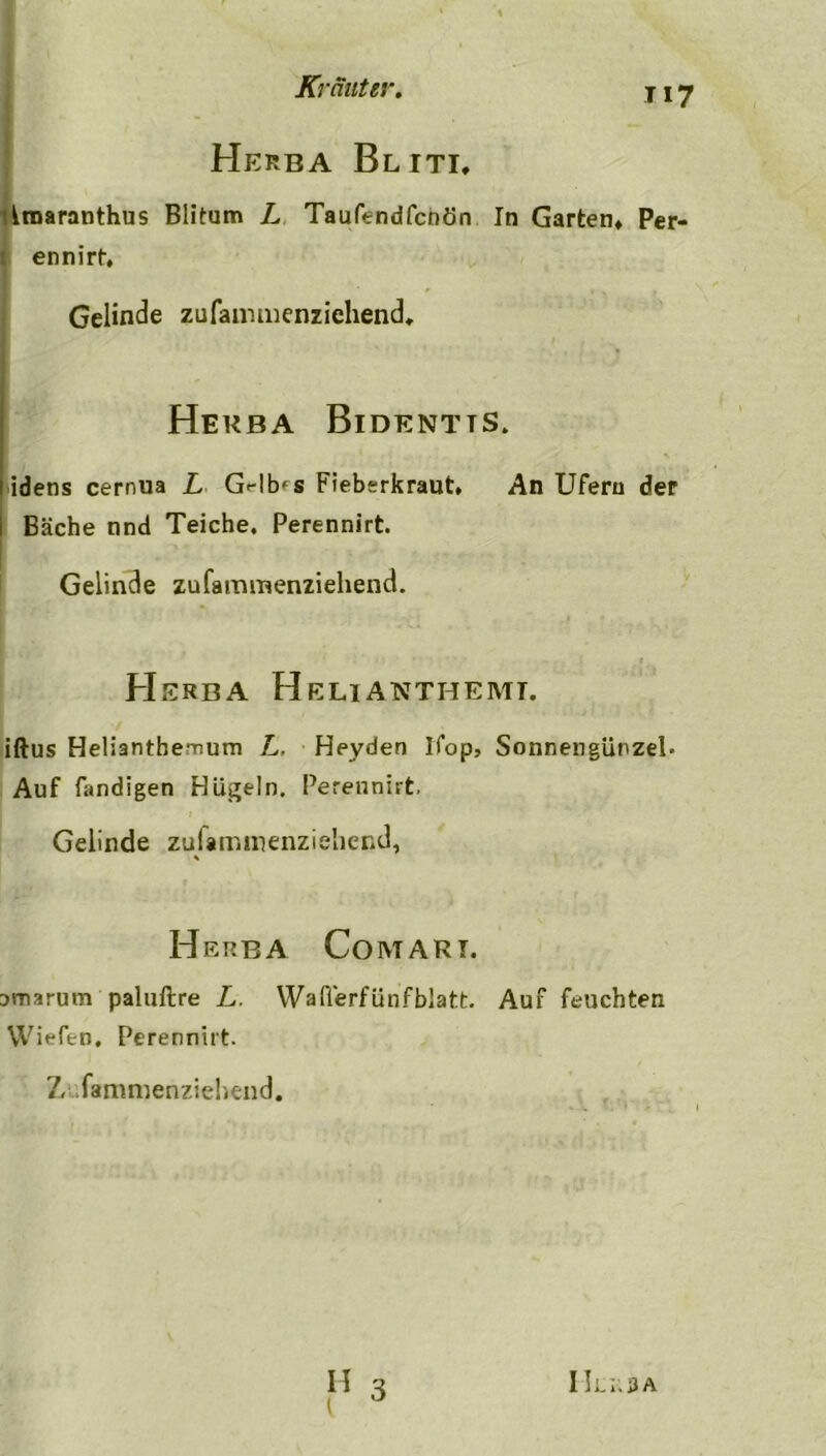 Herba Bliti, rmaranthus Blitum L Taufendfcnön In Garten» Per- ennirt. Gelinde zufammenziehend, Herba Bidentts. idens cernua L G^-lb'S Fiebsrkraut. An Ufern der Bäche nnd Teiche. Perennirt. Gelinde zufammenziehend. H ERBA HeLIATCTHEMT. iftus Helianthemum L. Heyden Ifop, Sonnengürzel- Auf fandigen Hügeln. Perennirt. Gelinde zulammenzieliend, * Herba Com ari. amarutn paluftre L. Waflerfünfblatt. Auf feuchten Wiefen. Perennirt. 7, fammenziehend.