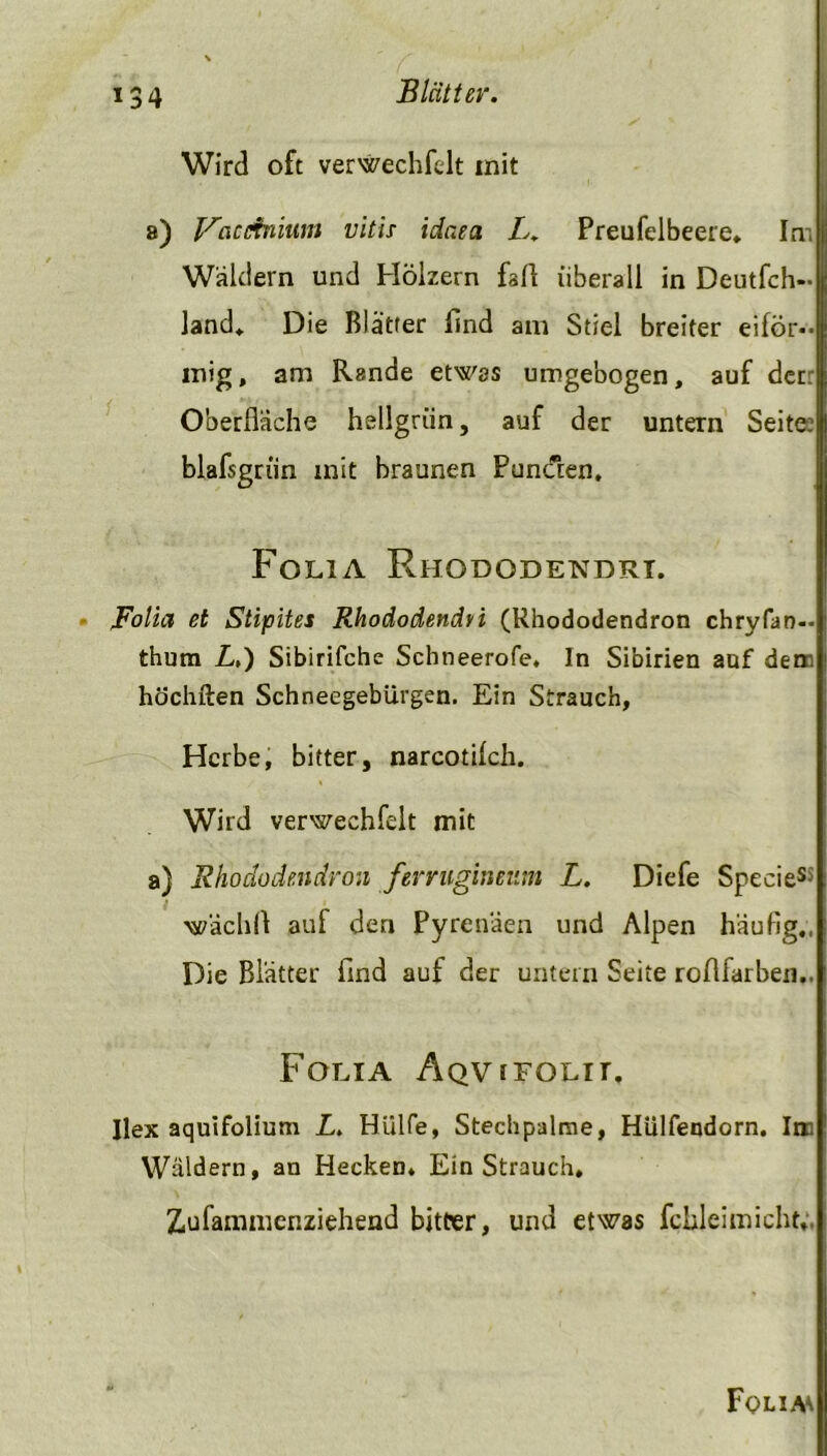 Wird oft verwechfdt mit a) f^ciccfnium vitis idaea L. Preufelbeere. Int Wäldern und Hölzern fall überall in Deutfeh- fand. Die Blätter find am Stiel breiter eiför- mig , am Rande etwas umgebogen, auf der: Oberfläche hellgrün, auf der untern Seite: blalsgrün mit braunen Punden. Folia Rhododendrt. Folia et Stipites Rhododendti (Rhododendron chryfan— thum L,) Sibirifche Scbneerofe, In Sibirien auf den. höchften Schneegebürgen. Ein Strauch, Herbe, bitter, narcotifch. Wird verweehfelt mit a) Rhododendron ferrugineum L. Diefe SpecieSi ■wächll auf den Pyrenäen und Alpen häufig., Die Blätter find auf der untern Seite roflfarben.. Folia Aqvifolh. Ilex aquifolium L. Hülfe, Stechpalme, Hülfendorn. Im Wäldern, an Hecken, EinStrauch» Z,ufauiinenziehend bitter, und etwas fchleimicht». Folia*