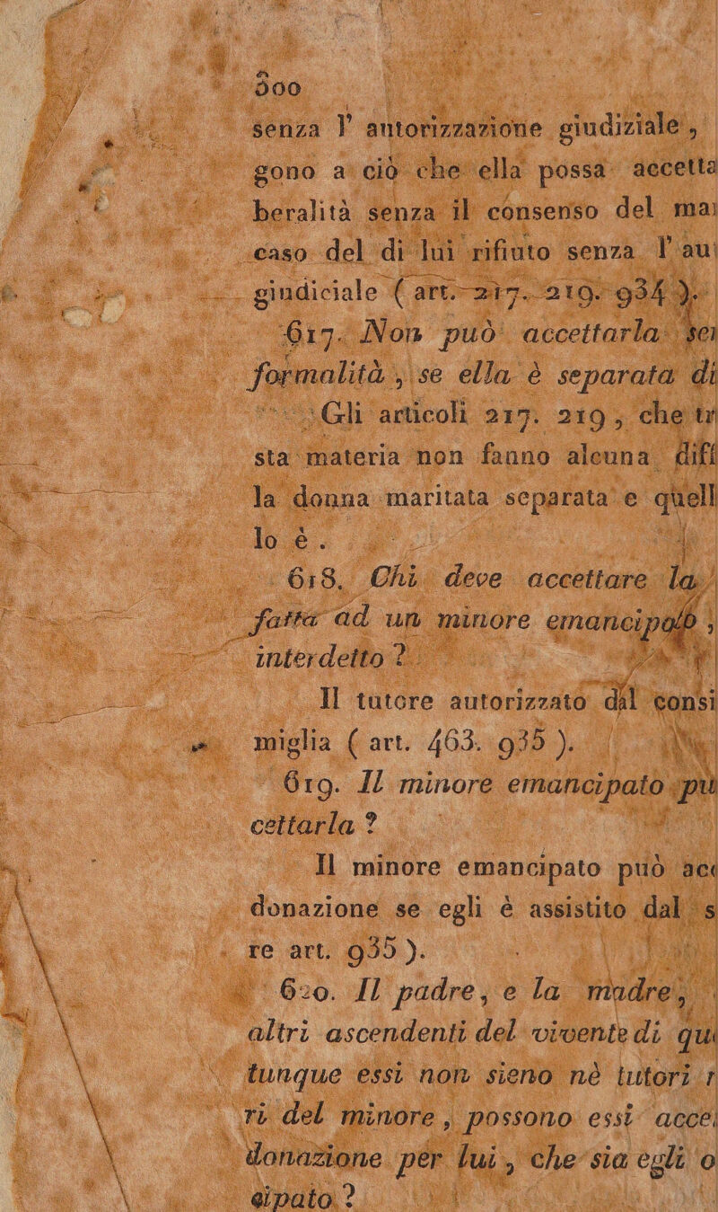 300 (6 ui senza l' antorizzazione giudiziale , gono a’ ciò che: ella possa. accetta beralità senza il consenso del mai 617. Non può accettarla: PI sg ,\se ella è separata di Gli articoli 217. 219, che tr sta ‘materia non fanno alcuna difl la donna ‘maritata scparata’ e quell loé. ;4 i } 6:18. Chi deve accettare la) | fatta ad um minore emanci ip. o ; interdetto? | saved Il tutore gti dal consi miglia ( art. 463. 935 ). { NI 6rg. IZ minore emancipatò pu cettarla? i - Il minore emancipato può aci donazione se egli è assistito (dal s re art. 955). di ‘620. JI padre, e la nindre;; tunque essi non sieno nè tutori r | donazione per bui È che’ sia egli ‘o eipato:? LA