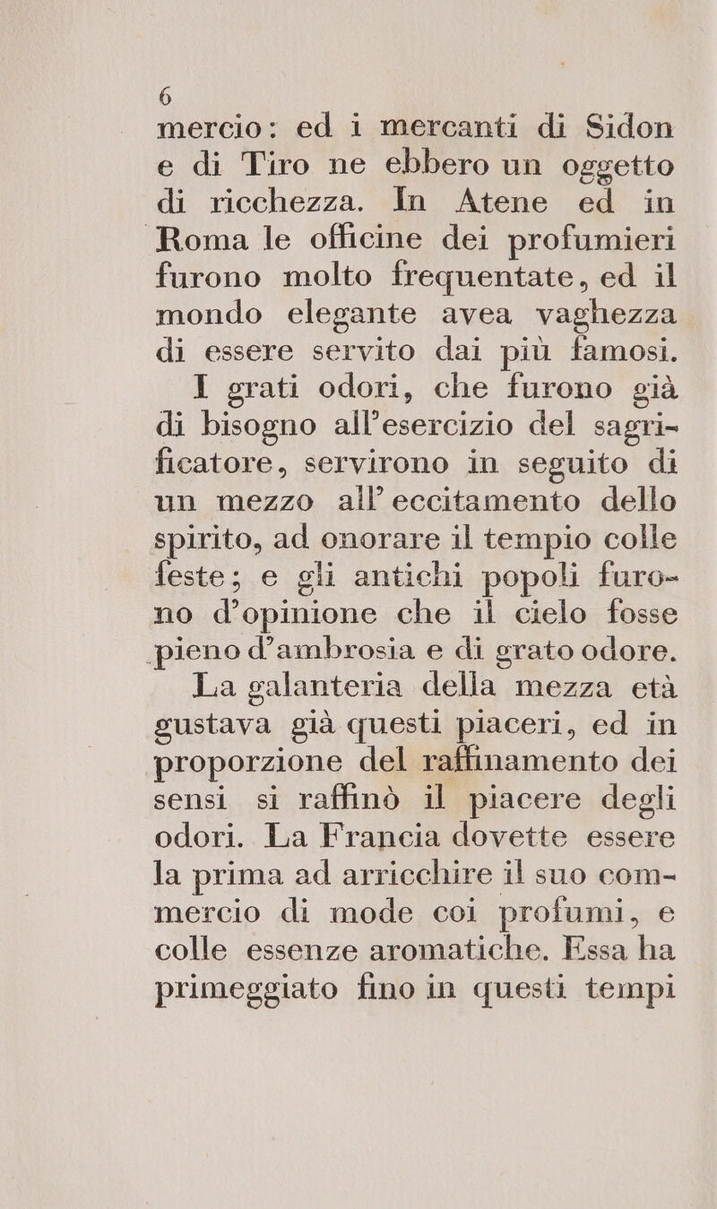 mercio: ed i mercanti di Sidon e di Tiro ne ebbero un oggetto di ricchezza. In Atene ed in Roma le officine dei profumieri furono molto frequentate, ed il mondo elegante avea vaghezza di essere servito dai più famosi. I grati odori, che furono già di bisogno all’esercizio del sagri- ficatore, servirono in seguito di un mezzo all eccitamento dello spirito, ad onorare il tempio colle feste; e gli antichi popoli furo- no d'opinione che il cielo fosse pieno d’ambrosia e di grato odore. La galanteria della mezza età gustava già questi piaceri, ed in proporzione del raffimamento dei sensi si raffinò il piacere degli odori. La Francia dovette essere la prima ad arricchire il suo com- mercio di mode coi profumi, e colle essenze aromatiche. Essa ha primeggiato fino in questi tempi