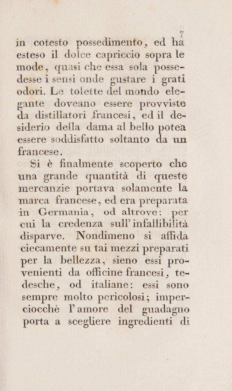 in cotesto possedimento, ed ha esteso il dolce capriccio sopra le mode, quasi che essa sola posse- desse i sensi onde gustare i grati odori. Le toiette del mondo ele- gante doveano essere provviste da distillatori francesi, ed il de- siderio della dama al bello potea essere soddisfatto soltanto da un francese. Si è finalmente scoperto che una grande quantità di queste mercanzie portava solamente la marca francese, ed era preparata in Germania, od altrove: per cui la credenza sull’ infallibilità disparve. Nondimeno si affida ciecamente su tal mezzi preparati per la bellezza, sieno essi pro- venienti da officine francesi, te- desche, od italiane: essi sono sempre molto pericolosi; imper- ciocchè l’amore del guadagno porta a scegliere ingredienti di