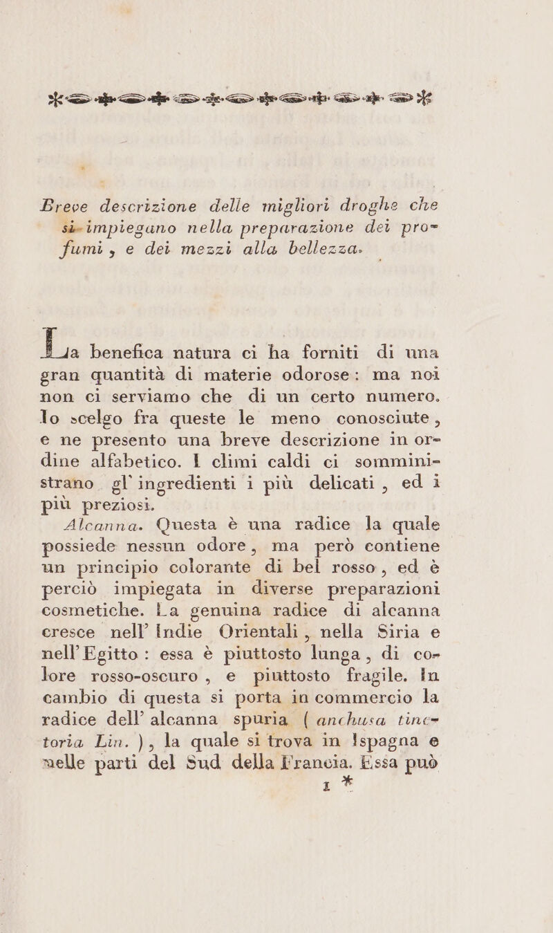 Dada &gt; ieri e &gt; Breve descrizione delle migliori droghe che sir impiegano nella preparazione dei pro= fumi, e dei mezzi alla bellezza. La benefica natura ci ha forniti di una gran quantità di materie odorose: ma noi non cì serviamo che di un certo numero. lo scelgo fra queste le meno conosciute, e ne presento una breve descrizione in or dine alfabetico. I climi caldi ci sommini- strano. gl ingredienti i più delicati, ed i più preziosi. Alcanna. Questa è una radice la quale possiede nessun odore, ma però contiene un principio colorante di bel rosso, ed è perciò impiegata in diverse preparazioni cosmetiche. La genuina radice di alcanna eresce nell’ Indie Orientali , nella Siria e nell’ Egitto : essa è piuttosto lunga, di co- lore rosso-oscuro , e piuttosto fragile. In cambio di questa si porta in commercio la radice dell’ alcanna spuria ( anchusa tine- toria Lin. ), la quale si trova in Ispagna e melle parti del Sud della I'rancia. Essa può