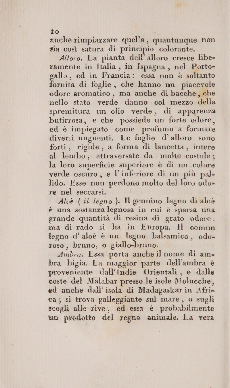 to anche rimpiazzare quella, quantunque non sia così satura di principio colorante. Alloro. La pianta dell’ alloro cresce libe- ramente in Italia, in Ispagna, nel Porto- gallo, ed in Francia: essa non è soltanto fornita di foglie, che hanno un piacevole odore aromatico, ma anche di bacche, che nello stato verde danno col mezzo della spremitura un olio verde, di apparenza butirrosa, e che possiede un forte odore, ed è impiegato come profumo a formare diver:i unguenti. Le foglie d’ alloro sono forti, rigide, a forma di lancetta, intere al lembo, attraversate da molte costole ; la loro superficie superiore è di un colore verde oscuro , e l’inferiore di un più pal- lido. Esse non perdono molto del loro odo- re nel seccarsi. Alvè (il legno ). Il genuino legno di aloè è una sostanza legnosa in cui è sparsa una grande quantità di resina di grato odore ma di rado si ha in Europa. Il comun legno d’ aloè è un legno balsamico, odo- roso, bruno, o giallo-bruno. Ambra. Essa porta anche il nome di am- bra bigia. La maggior parte dell’ambra è proveniente dall’indie Orientali, e dalle coste del Malabar presso le isole Molucche, ed anche dall’ isola di Madagaskarin Afri- ca; si trova galleggiante sul mare, o sugli scogli alle rive, ed essa è probabilmente l®) an prodotto del regno animale. La vera