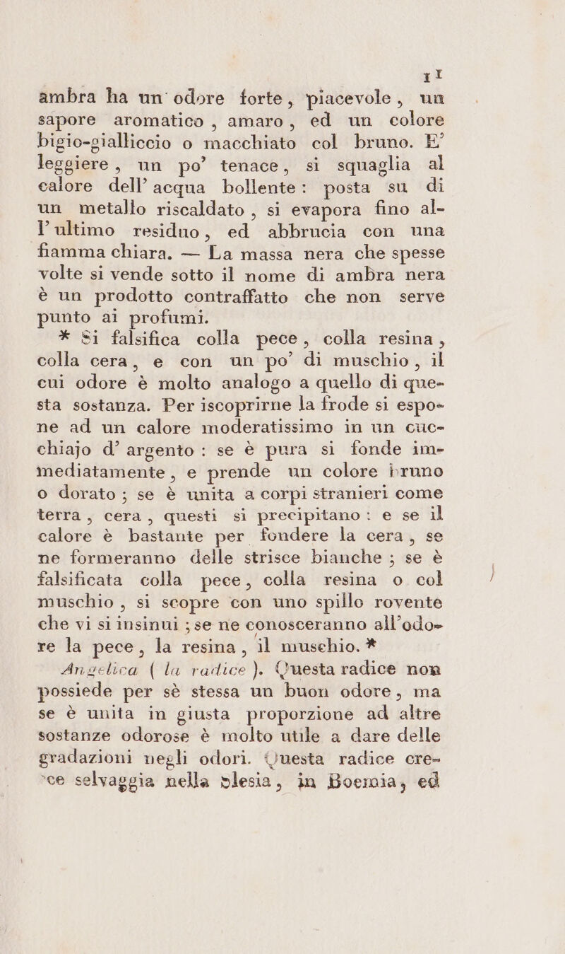 ambra ha un'odore forte, piacevole, un sapore aromatico, amaro, ed un colore bigio-gialliccio o macchiato col bruno. E° leggiere , un po’ tenace, si squaglia al calore dell’ acqua bollente: posta su di un metalto riscaldato , si evapora fino al- l’ultimo residuo, ed abbrucia con una fiamma chiara. — La massa nera che spesse volte si vende sotto il nome di ambra nera è un prodotto contraffatto che non serve punto ai profumi. * Si falsifica colla pece, colla resina, colla cera, e con un po’ di muschio, il cui odore è molto analogo a quello di que- sta sostanza. Per iscoprirne la frode si espo- ne ad un calore moderatissimo in un cuc- chiajo d’ argento : se è pura si fonde im- mediatamente, e prende un colore bruno o dorato ; se è unita a corpi stranieri come terra, cera, questi si precipitano : e se il calore è bastante per fondere la cera, se ne formeranno delle strisce bianche ; se è falsificata colla pece, colla resina o col muschio , si scopre con uno spillo rovente che vi si insinui ; se ne conosceranno all’odo» re la pece, la resina, il musehio. * Angelica ( la radice ). Questa radice now possiede per sè stessa un buon odore, ma se è unita in giusta proporzione ad altre sostanze odorose è molto utile a dare delle gradazioni negli odori. uesta radice cre- sce selvaggia nella vlesia, in Boemia, ed