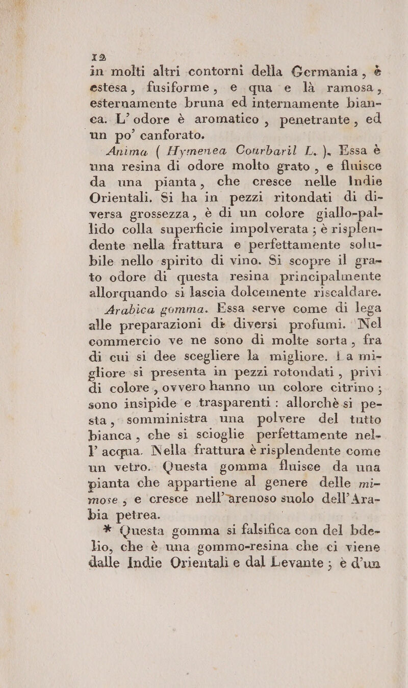 in molti altri contorni della Germania, è estesa, fusiforme, e qua e là ramosa, esternamente bruna ed internamente bian- ca. L'odore è aromatico, penetrante, ed Anima ( Hymenea Conrbaril L.), Essa è vna resina di odore molto grato , e fluisce da una pianta, che cresce nelle Indie Orientali. Si ha in pezzi ritondati di di- versa grossezza, è di un colore giallo-pal- lido colla superficie impolverata ; è risplen- dente nella frattura e perfettamente solu- bile nello spirito di vino. Si scopre il gra- to odore di questa resina principalmente allorquando si lascia dolcemente riscaldare. Arabica gomma. Essa serve come di lega alle preparazioni di diversi profumi. ‘Nel commercio ve ne sono di molte sorta, fra di cui si dee scegliere la migliore. La mi- gliore si presenta in pezzi rotondati , privi di colore, ovvero hanno un colore citrino ; sono insipide e trasparenti : allorchè si pe- sta, somministra una polvere del tutto bianca, che si scioglie perfettamente nel- Y acqua. Nella frattura è risplendente come un vetro. Questa gomma fluisce da una pianta che appartiene al genere delle mi- mose; e cresce nell’arenoso snolo dell’Ara- bia petrea. | * Questa gomma si falsifica con del bde- lio, che è una gommo-resina che ci viene dalle Indie Orientali e dal Levante ; è d’un