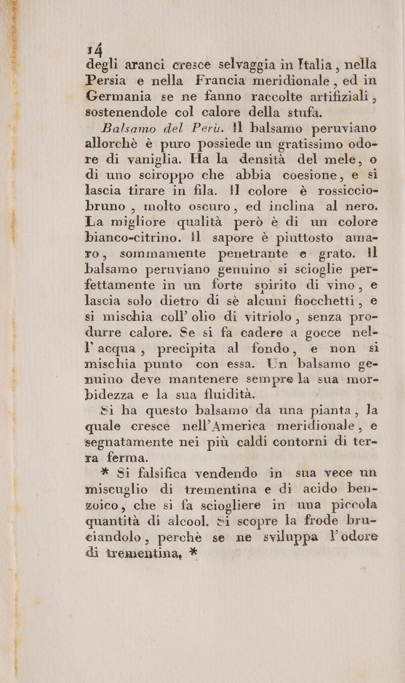 degli aranci cresce selvaggia in Italia, nella Persia e nella Francia meridionale, ed in Germania se ne fanno raccolte artifiziali , sostenendole col calore della stufa. Balsamo del Perù. 11 balsamo peruviano allorchè è puro possiede un gratissimo odo- re di vaniglia. Ha la densità del mele, o di uno sciroppo che abbia coesione, e sì lascia tirare in fila. il colore è rossiccio- bruno , molto oscuro, ed inclina al nero. La migliore qualità però è di un colore bianco-citrino. Ìl sapore è piuttosto ama- To, sommamente penetrante e grato. }l balsamo peruviano genuino si scioglie per- fettamente in un forte spirito di vino, € lascia solo dietro di sè alcuni fiocchetti, e sì mischia coll’ olio di vitriolo , senza pro- durre calore. Se si fa cadere a gocce nel- l’acqua, precipita al fondo, e non si mischia punto con essa. Un balsamo ge- nuino deve mantenere sempre la sua mor- bidezza e la sua fluidità. £i ha questo balsamo da una pianta, la quale cresce nell'America ineridionalei e segnatamente nei più caldi contorni di ter- ra ferma. * Si falsifica vendendo in sua vece un miscuglio di trementina e di acido ben- zoico, che si fa sciogliere in una piccola epacndità di alcool. si scopre la frode bru- ciandolo , perchè se ne sviluppa l'odore di trementina, *