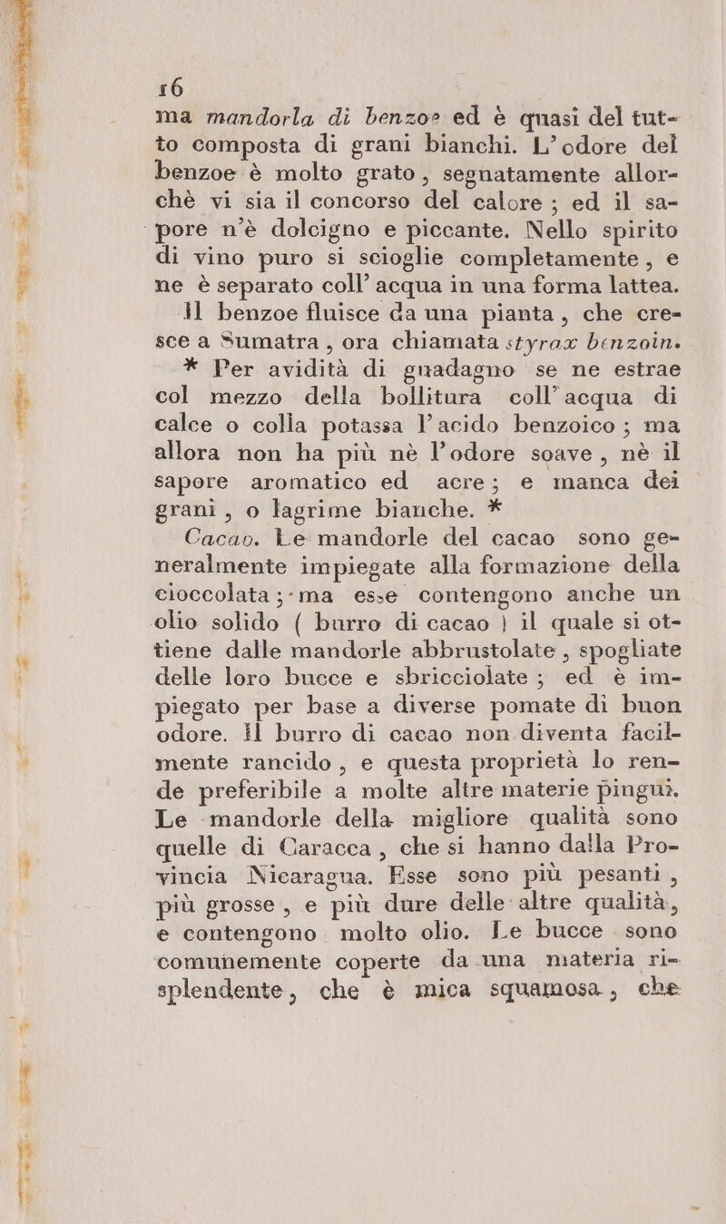 ma mandorla di benzo» ed è quasi del tut- to composta di grani bianchi. L’odore del benzoe è molto grato, segnatamente allor- chè vi sia il concorso del calore ; ed il sa- di vino puro si scioglie completamente, e ne è separato coll’ acqua in una forma lattea. Il benzoe fluisce da una pianta, che cre- sce a Sumatra , ora chiamata styrax benzoin. * Per avidità di guadagno se ne estrae col mezzo della bollitura coll’acqua di calce o colia potassa l'acido benzoico; ma allora non ha più nè l’odore soave, nè il sapore aromatico ed acre; e manca dei grani, o lagrime bianche. * Cacao. Le mandorle del cacao sono ge- neralmente impiegate alla formazione della cioccolata ;- ma esse contengono anche un tiene dalle mandorle abbrustolate , spogliate delle loro bucce e sbricciolate ; ed è im- piegato per base a diverse pomate di buon odore. il burro di cacao non diventa facil mente rancido, e questa proprietà lo ren- de preferibile a molte altre materie pinguì. Le mandorle della migliore qualità sono quelle di Caracca, che si hanno daila Pro- vincia Nicaragua. Fsse sono più pesanti, più grosse , e più dure delle altre qualità, e contengono molto olio. Le bucce sono comunemente coperte da una materia ri- splendente, che è mica squamosa, che