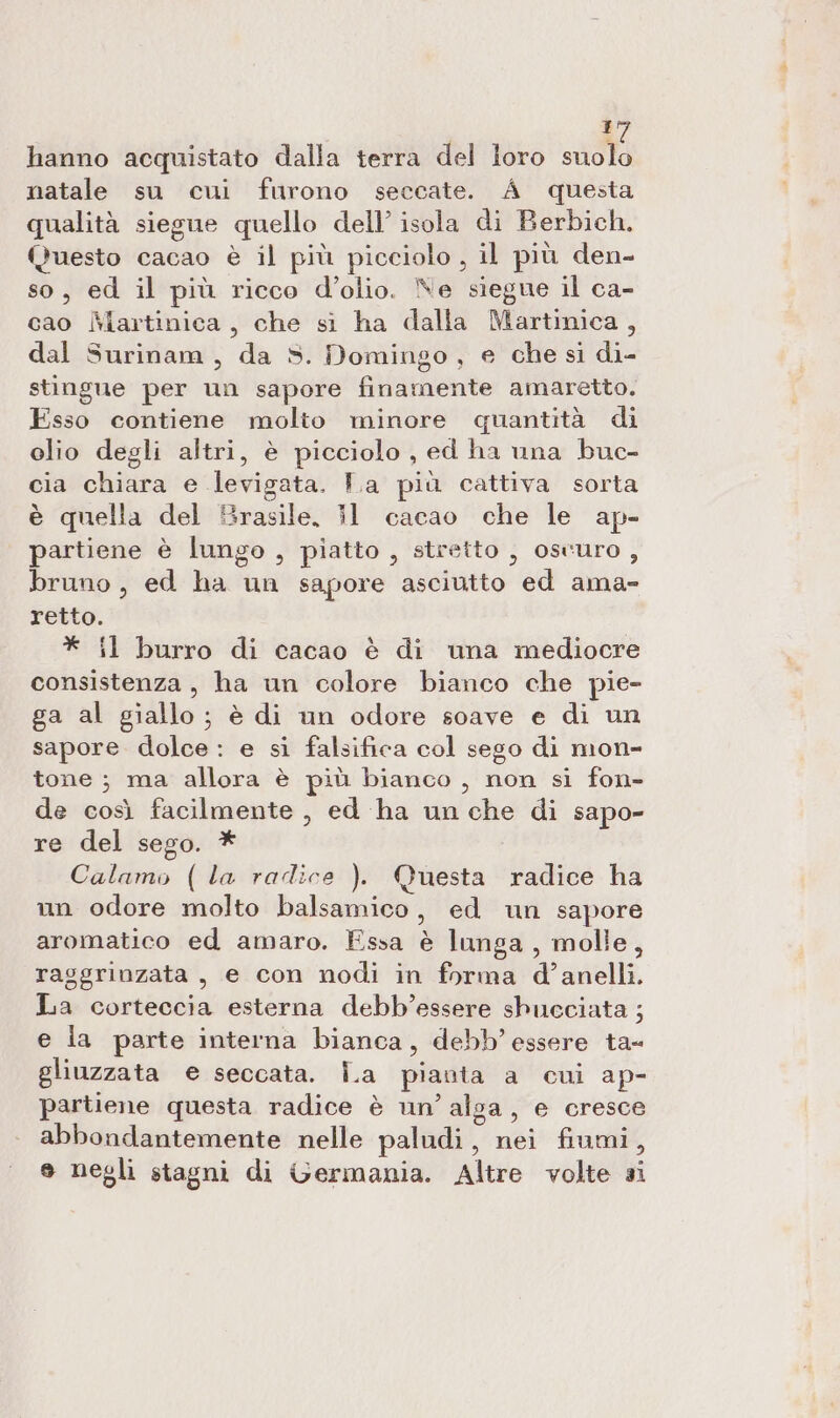 hanno acquistato dalla terra del loro suolo natale su cui furono seccate. A questa qualità siegue quello dell’ isola di Berbich. Questo cacao è il più picciolo , il più den- so, ed il più ricco d'olio. Ne siegue il ca- cao Martinica, che si ha dalla Martinica, dal Surinam, da S. Domingo, e che sì di- stingue per un sapore finamente amaretto. Esso contiene molto minore quantità di elio degli altri, è picciolo , ed ha una buc- cia chiara e levigata. T.a più cattiva sorta è quella del Brasile, i1 cacao che le ap- partiene è lungo , piatto , stretto , oscuro, bruno, ed ha un sapore asciutto ed ama- retto. * {l burro di cacao è di una mediocre consistenza, ha un colore bianco che pie- ga al giallo; è di un odore soave e di un sapore dolce: e si falsifica col sego di mon- tone ; ma allora è più bianco, non si fon- de così facilmente , ed ha un che di sapo- re del sego. * Calamo (la radice ). Questa radice ha un odore molto balsamico, ed un sapore aromatico ed amaro. Essa è lunga, molle, raggrinzata, e con nodi in forma d’anelli. La corteccia esterna debb’essere shucciata ; e la parte interna bianca, debb’ essere ta- gliuzzata e seccata. Îa pianta a cui ap- partiene questa radice è un’ alga, e cresce abbondantemente nelle paludi, nei fiumi, e negli stagni di Germania. Altre volte si