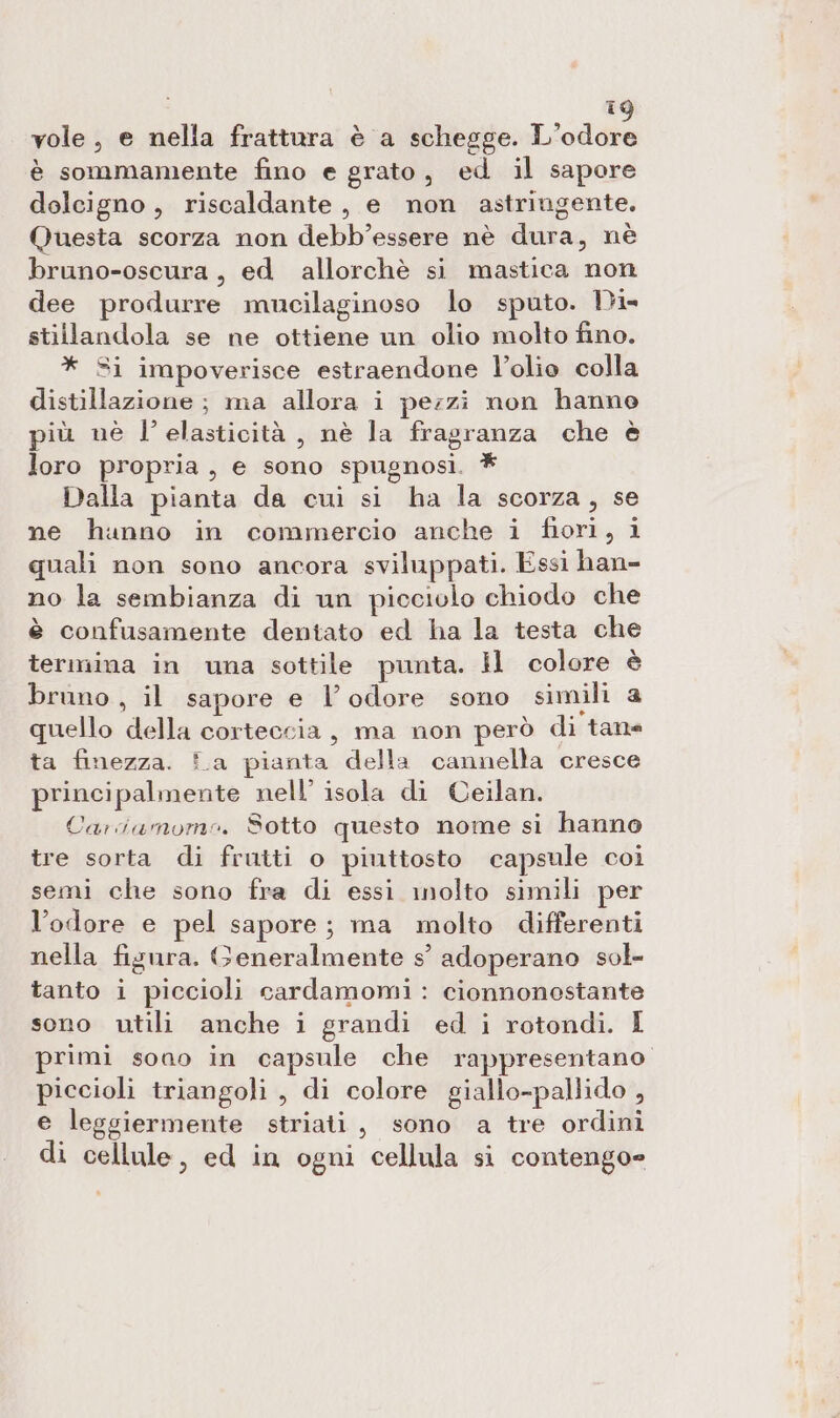 I vole, e nella frattura è a schegge. L’odore è sommamente fino e grato, ed il sapore dolcigno , riscaldante, e non astringente. Questa scorza non debb’essere nè dura, nè bruno-oscura, ed allorchè si mastica non dee produrre mucilaginoso lo sputo. Dis stillandola se ne ottiene un olio molto fino. * Si impoverisce estraendone l’olio colla distillazione ; ma allora i perzi non hanno più nè l'elasticità, nè la fragranza che è loro propria, e sono spugnosi. * Dalla pianta da cui si ha la scorza, se ne hanno in commercio anche i fiori, i quali non sono ancora sviluppati. Essi han= no la sembianza di un picciolo chiodo che è confusamente dentato ed ha la testa che termina in una sottile punta. ll colore è bruno , il sapore e l’ odore sono simili a quello della corteccia, ma non però di tane ta finezza. fa pianta della cannella cresce principalinente nell’ isola di Ceilan. Cariamomo. Sotto questo nome si hanno tre sorta di frutti o piuttosto capsule coi semi che sono fra di essi inolto simili per l’odore e pel sapore; ma molto differenti nella figura. Generalmente s° adoperano sol- tanto i piccioli cardamomi : cionnonestante sono utili anche i grandi ed i rotondi. I primi sono in capsule che rappresentano piccioli triangoli , di colore giallo-pallido , e leggiermente striati, sono a tre ordini di cellule, ed in ogni cellula si contengo=