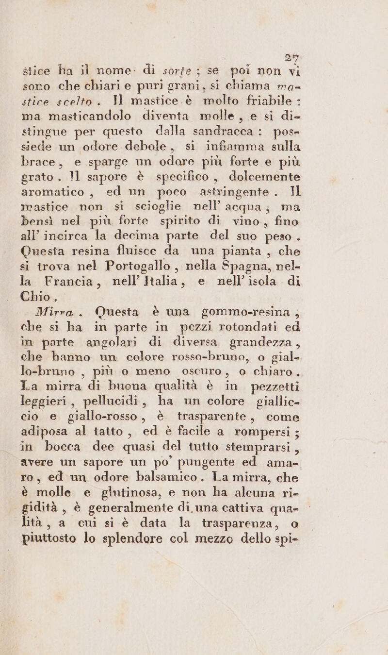 = stice ha il nome: di sorfe ; se poi non vi soro che chiari e puri grani, si chiama ma= stice scelto. Il mastice. è molto friabile : ma masticandolo diventa molle, e si di- stingue per questo dalla sandracca : pos- siede un odore debole, si infiamma sulla brace, e sparge un odare più forte e più grato . !1 sapore è specifico, dolcemente aromatico , ed un poco astringente . I mastice non si scioglie nell’ acqua; ma bensì nel più forte spirito di vino, fino all’ incirca la decima parte del suo peso . Questa resina fluisce da una pianta , che si trova nel Portogallo , nella Spagna, nel- la Francia, nell’ Halia, e nell'isola di Chio, Mirra . Questa è una gommo-resina , che si ha in parte in pezzi rotondati ed in parte angolari di diversa grandezza, che hanno un colore rosso-bruno, o gial» lo-bruno , più o meno oscuro, o chiaro. La mirra di buona qualità è in pezzetti leggieri , pellucidi, ha un colore giallic- cio e giallo-rosso , è trasparente, come adiposa al tatto, ed è facile a rompersi; in bocca dee quasi del tutto stemprarsi, avere un sapore un po pungente ed ama- ro, ed un odore balsamico. La mirra, che è molle e giutinosa, e non ha alcuna ri- gidità , è generalmente di. una cattiva qua= lità , a cui si è data la trasparenza, o piuttosto lo splendore col mezzo dello spi-