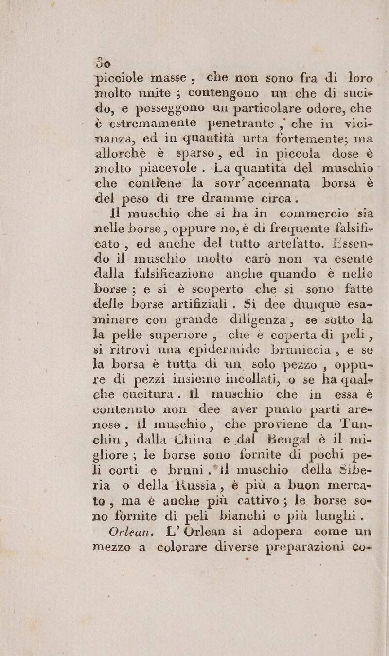 n dO molto unite ; contengono um che di sucie do, e posseggono un particolare odore, che è estremamente penetrante , che in vici- nanza, ed in quantità urta fortemente; ma allorchè è sparso, ed in piccola dose è molto piacevole . La quantità del muschio che contîene la sovr’accennata borsa è del peso di tre dramme circa. Ji muschio che si ha in commercio sia nelle borse, oppure no, è di frequente falsifi» cato, ed anche del tutto artefatto. É#ssen- do il muschio molto carò non va esente clalla falsificazione anche quando è nelie borse ; e si è scoperto che si sono fatte delle borse artifiziali. Si dee dunque esa- minare con grande diligenza, se sotto la la pelle superiore, che è coperta di peli, sì ritrovi una epidermide bruniecia , e se la borsa è tutta di un, solo pezzo , oppu- re di pezzi insieme incollati, © se ha qual che cucitura. il muschio che in essa è contenuto non dee aver punto parti are- nose. ll muschio, che proviene da Tun- chin, dalla China e dal Bengal è il mi- gliore ; le borse sono fornite di pochi pe- li corti e bruni.*il muschio della Sibe- ria o della Kussia , è più a buon merca- to, ma è anche più cattivo; le borse so- no fornite di peli bianchi e più lunghi. Orlean. L° Orlean si adopera come un mezzo a colorare diverse preparazioni co- []