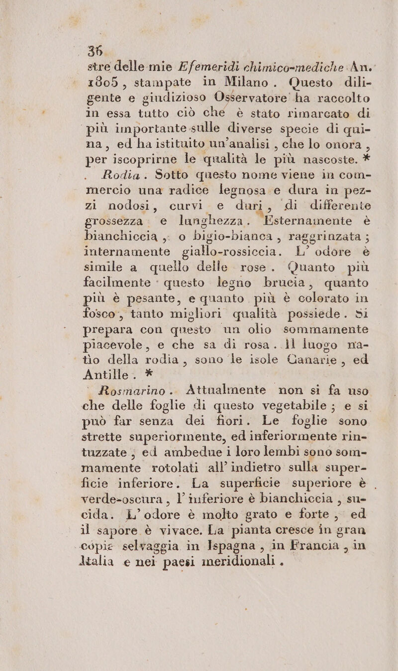 30. stre delle mie £ femeridi chimico-mediche An. 1805, stampate in Milano. Questo dili- gente e gindizioso Osservatore! ha raccolto in essa tutto ciò che è stato rimarcato di più importante. sulle diverse specie di qui- na, edbhaistituito un'analisi , che lo onora 7 per iscopr irne le qualità le più nascoste. * Rodia. Sotto questo nome viene in com- mercio una radice legnosa e dura in pez- zi nodosi, curvi e duri, di differente grossezza . e langhezza . Esternamente è bianchiccia ,. o bigio- -bianca , raggrinzata ; internamente giallo-rossiccia. L’ odore è simile a quello delle rose. Quanto più facilmente ‘ questo legno brucia, quanto più è pesante, e quanto più è colerato in fosco, tanto migliori qualità possiede. si prepara con questo un olio sommamente piacevole, e che sa di rosa. .il luogo na- tìo della rodia, sono le isole Canarie, ed Antille . Rosmarino. Attualmente non si fa uso che delle foglie di questo vegetabile ; e si può far senza dei fiori. Le foglie sono strette superiormente, ed inferiormente rin- tuzzate, ed ambedue i loro lembi sono som- mamente rotolati all’ indietro sulla super- ficie inferiore. La superficie superiore è verde&gt;-oscura, l’ inferiore è bianchiccia , su- cida. iL’ odore è molto grato e forte , ed il sapore è vivace. La pianta. cresce in gran copie selvaggia in Ispagna , in Francia , in Italia e nei paesi meridionali .