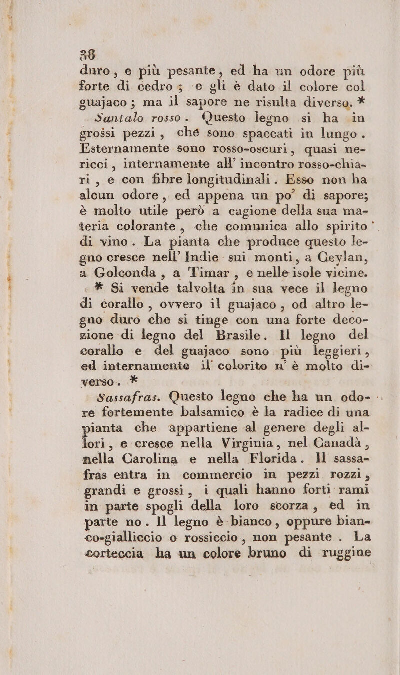 duro, e più pesante, ed ha un odore più forte di cedro ; ‘e gli è dato il colore col guajaco ; ma il sapore ne risulta diverso. * Santalo rosso. ‘Questo legno si ha in grossi pezzi, ché sono spaccati in lungo. Esternamente sono rosso-oscuri, quasi ne- ricci, internamente all’ incontro rosso-chia- ri, e con fibre longitudinali . Esso non ha alcun odore ,. ed appena un po’ di sapore; è molto utile però a cagione della sua ma- teria colorante, che comunica allo spirito di vino. La pianta che produce questo le- gno cresce nell’ Indie sui. monti, a Geylan, a Golconda, a Timar 2° nelle isole vicine. * Si vende talvolta în sua vece il legno di corallo , ovvero il guajaco , od altro le- gno duro che si tinge con una forte deco- zione di legno del Brasile. Il legno del corallo e del guajaco sono più leggieri, ed internamente il’ colorito n° è molto di- verso. * Sassafras. Questo legno che ha un odo- .. re fortemente balsamico è la radice di una pianta che appartiene al genere degli al- lori, e cresce nella Virginia, nel Canadà, mella Carolina e nella Flosida . Il sassa- fras entra in commercio in pezzi rozzi, grandi e grossi, i quali hanno forti rami in parte spogli della loro scorza, ed in parte no. 1l legno è bianco, oppure bian cosgialliccio o rossiccio , non pesante . La corteccia ha un colore bruno di ruggine