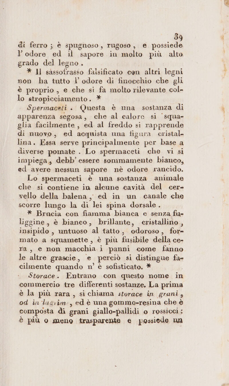 di ferro ; è spugnoso, rugoso, e possiede l’odore ed il sapore in molto più alto grado del legno. * ll sassofrasso falsificato cen altri legni non ha tutto i’ odore di finocchio che gli è proprio , e che si fa molto rilevante col- lo stropicciamento. * Spermaceti + Questa è una sostanza di apparenza segosa, che al calore si ‘squa- glia facilmente, ed al freddo si rapprende di nuovo, ed acquista una figura cristal. lina. Essa serve principalmente per base a diverse pomate . Lo spermaceti che vi si impiega, debb’ essere somnmamente bianco, ed avere nessun sapore nè odore rancido. Lo spermaceti è una sostanza animale che si contiene in alcune cavità del cer- vello della balena ,, ed in un canale che scorre lungo la di lei spina dorsale. * Bracia con fiamma bianca e senza fu» liggine, è bianco, brillante, cristallino, insipido, untuoso al tatto , adaraso . for= mato a squamette , è più fusibile della ce- ra, e non macchia ì panni come fanno le altre grascie, ‘e perciò sì distingue fa= cilmente quando n’ è sofisticato. * Storace. Entrano con questo nome in commercio tre differenti sostanze, La prima è la più rara, si chiama storace in grani , od in 'lasrim:, ed è una gomme-resina che è composta di grani giallo-pallidi o rossicci : è più o meno trasparente e possiede na Re.