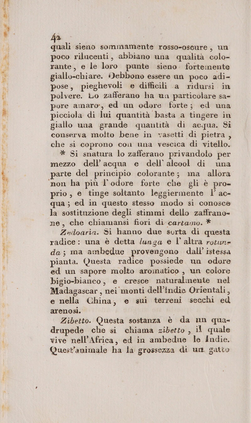 ha dl sieno sommamente rosso-oscure, un poco rilucenti, abbiano una qualità colo- rante, e le loro punte sieno fortemente giallo-chiare. idebbono essere un poco adi- pose, pieghevoli e difficili a ridursi in polvere. Lo zafferano ha uan particolare sa- ore amaro», ed un odore forte; ed una picciola di lui quantità basta a tingere in giallo una grande quantità di acqua. Si conserva molto bene in vasetti di pietra, che si coprono con una vescica di vitello. * Si snatura lo zafferano privandolo per mezzo dell’acqua e dell'alcool di una non ha più l'odore forte che gli è pro» prio, e tinge soltanto leggiermente l’' ac- qua ; ed in questo stesso modo si conosce la sostituzione degli stimmi dello zaffrano= ne, che chiamansi fiori di cartamo. * Zeioaria. Si hanno due surta di questa radice: una è detta /unza e l’altra rotune da; ma ambedue provengono dall’ istessa pianta. Questa radice possiede un odore ed un sapore molto aromatico, un colore bigio-bianco, e cresce naturalmente nel Madagascar, nei monti dell’îndie Orientali, e nella China, e sui terreni secchi ed arenosi. | Zibetto. Questa sostanza è da un qua- drupede che si chiama zidetto , il quale vive nell'Africa, ed in ambedue le Indie. Quest’animale ha la grossezza di un. gatto