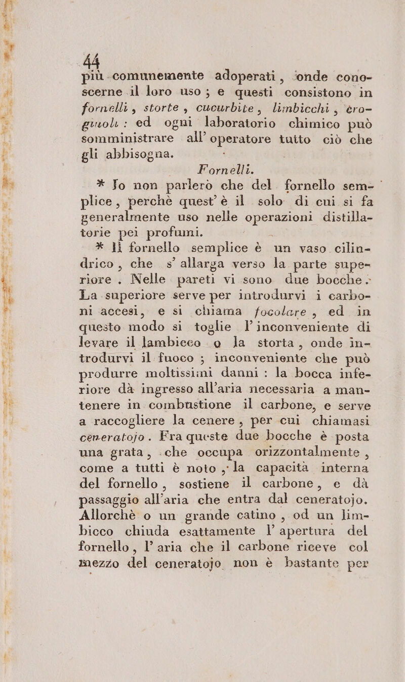 SA più comunemente adoperati, ‘onde cono- scerne .il loro uso ; e questi consistono in fornelli , storte , cucurbite, limbicchi, ero- giuolì : ed ogni laboratorio chimico può somministrare all’ operatore tutto ciò che gli abbisogna. Fornelli. * Jo non parlerò che del. fornello sem- plice, perchè quest’ è il solo. di cui si fa generalmente uso nelle operazioni distilla- torie pei profumi. * ll fornello semplice è un vaso cilin- drico, che »’ allarga verso la parte supe- riore . Nelle pareti vi sono due bocche. La superiore serve per introdurvi i carbo- ni accesi, e si chiama focolare, ed in questo modo si toglie l'inconveniente di levare il lambieco 0 la storta, onde in- trodurvi il fuoco ; inconveniente che può produrre moltissimi danni : la bocca infe- riore dà ingresso all'aria necessaria a man- tenere in combustione il carbone, e serve a raccogliere la cenere, per cui chiamasi ceneratojo. Fra queste due bocche è posta una grata, «che occupa orizzontalmente , come a tutti è noto y-la capacità interna del fornello, sostiene il carbone, e dà passaggio all'aria che entra dal ceneratojo. Allorchè o un grande catino , od un lim- bicco chiuda esattamente | apertura del fornello, l’aria che il carbone riceve col mezzo del ceneratojo non è bastante per