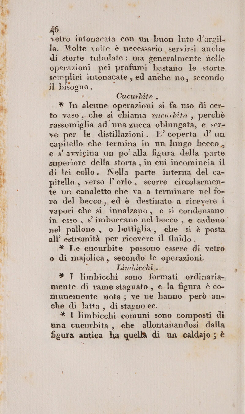 vetro intonacata con un buon luto d’argil. la. Molte volte è necessario servirsi anche di storte tubulate: ma seneralmente nelle operazioni pei profumi. gara le storte semplici intonacate , ed anche no, secondo il bisogno. _ Cucurbite . * In alcune operazioni si fa uso di cer- to vaso, che si chiama rucurbita , perchè rassomiglia ad una zucca oblungata, e ser- ve per le distillazioni. E’ coperta d’ un capitello che termina in un lungo becco, e s’ avvicina un po ? alla fisura della parte superiore della storta , in cui incomincia il di lei collo. Nella parte interna del ca- pitello, verso l’ orlo, scorre circolarmen- te un canaletto che va .a terminare nel fo- ro del becco,, ed è destinato a ricevere i vapori che si innalzano, e si condensano in esso, s imboccano nel becco , e cadono’ nel pallone si. 0 bottiglia , che si è posta all’ estremità per ricevere il fluido. * Le cncurbite possono essere di vetro o di majolica, secondo le operazioni. { Limbiechi . * T limbicchi sono formati ordinaria- mente di rame stagnato , e la figura è co- munemente nota; ve ne hanno però. an- che di latta , di stagno ec. * I bici comuni sono composti di una cucurbita, che allontanandosi dalla figura antica ha quella di una caldajo ; è