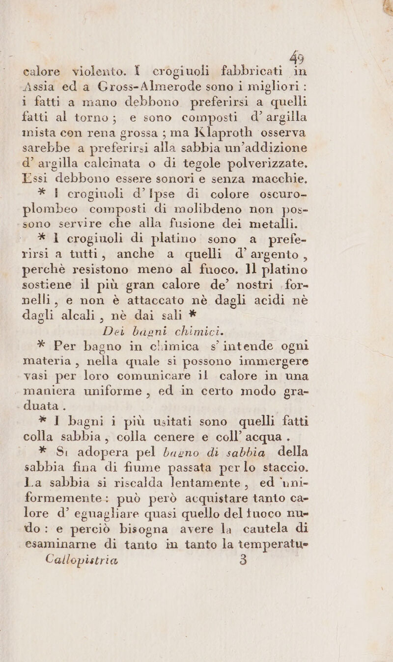 € calore violento. { crogiuoli fabbricati La Assia ed a Gross-Almerode sono i migliori : i fatti a mano debbono preferirsi a quelli fatti al torno; e sono composti d'argilla mista con rena grossa ; ma Klaproth osserva sarebbe a SS alla sabbia un’addizione d’ argilla calcinata o di tegole polverizzate. Essi debbono essere sonori e senza macchie, * 4 crogiuoli d’Ipse di colore oscuro- plombeo icormpasti di molibdeno non pos- sono servire che alla fusione dei metalli. * 1 crogiuoli di platino sono a prefe- rirsi a tutti, anche a quelli d’argento, perchè resistono meno al fuoco. ]l platino sostiene il più gran calore de’ nostri for- nelli, e non è attaccato nè dagli acidi nè dagli alcali, nè dai sali * Dei bagni chimici. * Per bagno in chimica s intende ogni materia , nella quale si possono immergere vasi per loro comunicare il calore in una . maniera uniforme , ed in certo modo gra- duata . * 1 bagni i più usitati sono quelli fatti colla sabbia, colla cenere e coll’ acqua . * Si adopera pel bueno di sabbia della sabbia fina di fiume passata per lo staccio. La sabbia si riscalda lentamente , ed ‘uni- formemente ; può però acquistare tanto ca- lore d’ eguagliare quasi quello del tuoco nu- do : e perciò bisogna avere la cautela di esaminarne di tanto in tanto la temperatue Callopistria 3