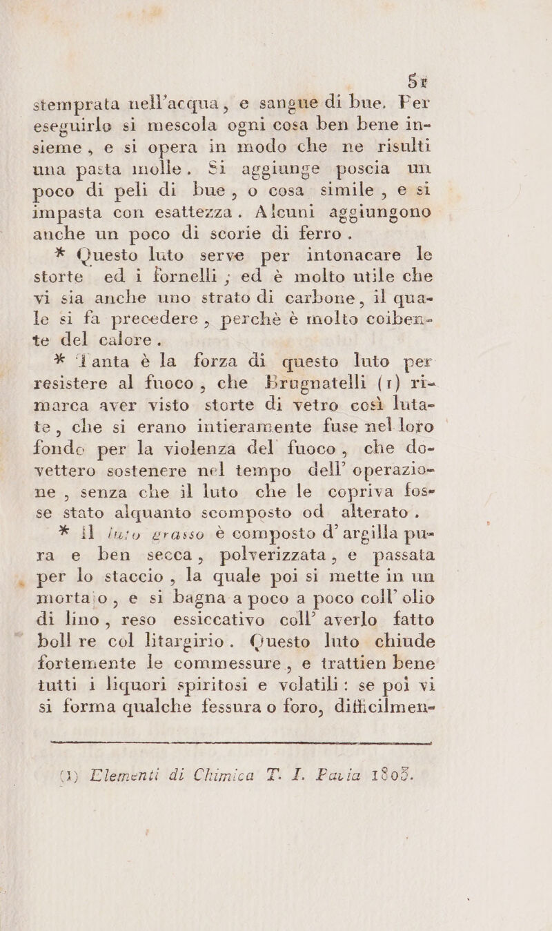 SI stemprata nell'acqua, e sangne di bue. Per eseguirlo si mescola ogni cosa ben bene in- sieme, e si opera in modo che ne risulti una pasta molle. Si aggiunge poscia un poco di peli di bue, o cosa simile, e sì impasta con esattezza. Alcuni aggiungono anche un poco di scorie di ferro . * Questo luto serve per intonacare le storte ed i fornelli ; ed è molto utile che vi sia anche uno strato di carbone, il qua- le si fa precedere, perchè è molio coiben- te del calore. * ‘I anta è la forza di questo luto per resistere al fuoco, che Brugnatelli (1) ri- marca aver visto storte di vetro così luta- te, che si erano intieramente fuse nel loro fonde per la violenza del fuoco, che do- vettero sostenere nel tempo dell’ operazio= ne , senza che il luto che le copriva fos» se stato alquanio scomposto od. alterato . * il in:o grasso è composto d'argilla pu- ra e ben secca, polverizzata, e passata per lo staccio , la quale poi si mette in un mortaio, e si bagnaa poco a poco coll’ olio di lino, reso essiccativo coll’ averlo fatto boll re col litargirio. Questo luto chiude fortemente le commessure,, e trattien bene tutti i liquori spiritosi e volatili: se poi vi sì forma qualche fessnra o foro, ditticilmen- (1) Elementi di Chimica T. I. Pavia 1803.